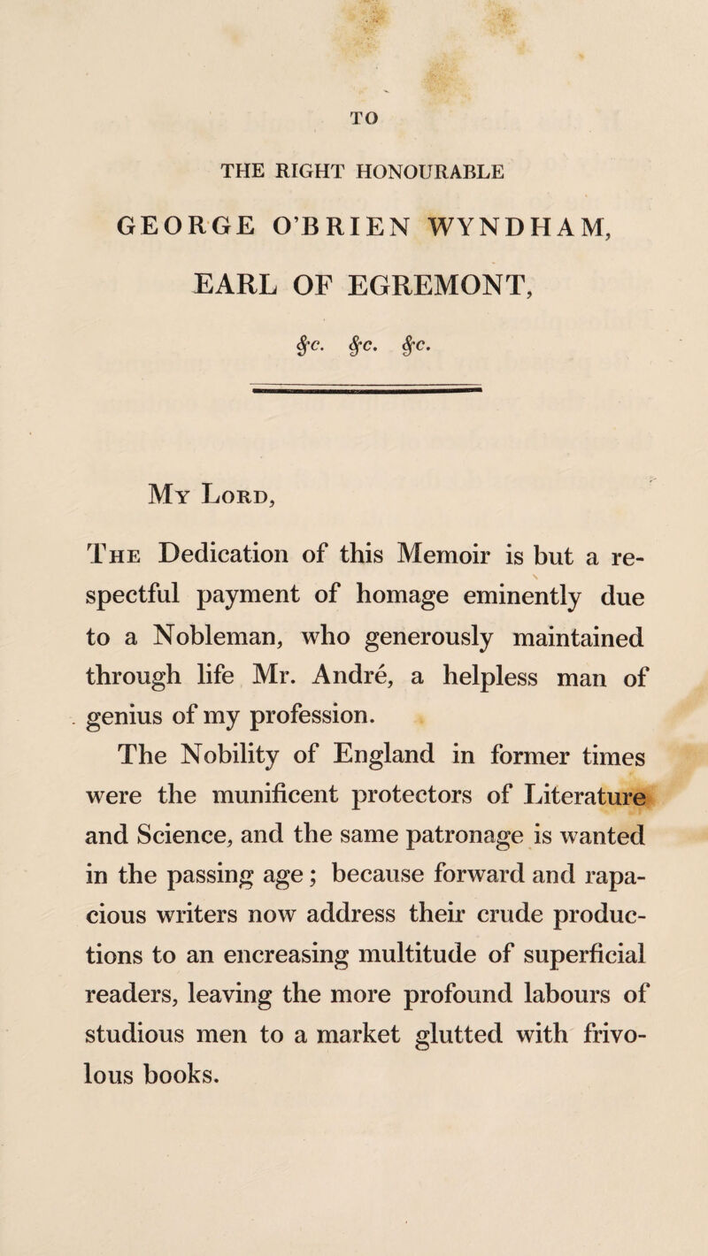 TO THE RIGHT HONOURABLE GEORGE O’BRIEN WYNDHAM, EARL OF EGREMONT, fyc. S;c. Sfc. My Lord, The Dedication of this Memoir is but a re- s spectful payment of homage eminently due to a Nobleman, who generously maintained through life Mr. Andre, a helpless man of genius of my profession. The Nobility of England in former times were the munificent protectors of Literature and Science, and the same patronage is wanted in the passing age; because forward and rapa¬ cious writers now address their crude produc¬ tions to an encreasing multitude of superficial readers, leaving the more profound labours of studious men to a market glutted with frivo¬ lous books.