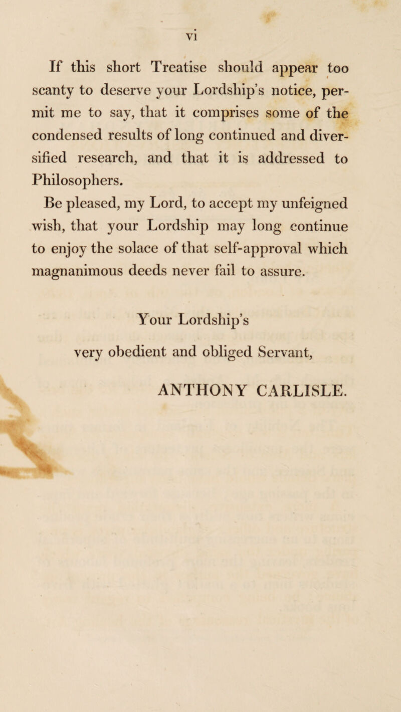 VI If this short Treatise should appear too scanty to deserve your Lordship’s notice, per¬ mit me to say, that it comprises some of the condensed results of long continued and diver¬ sified research, and that it is addressed to Philosophers. Be pleased, my Lord, to accept my unfeigned wish, that your Lordship may long continue to enjoy the solace of that self-approval which magnanimous deeds never fail to assure. Your Lordship’s very obedient and obliged Servant, ANTHONY CARLISLE.