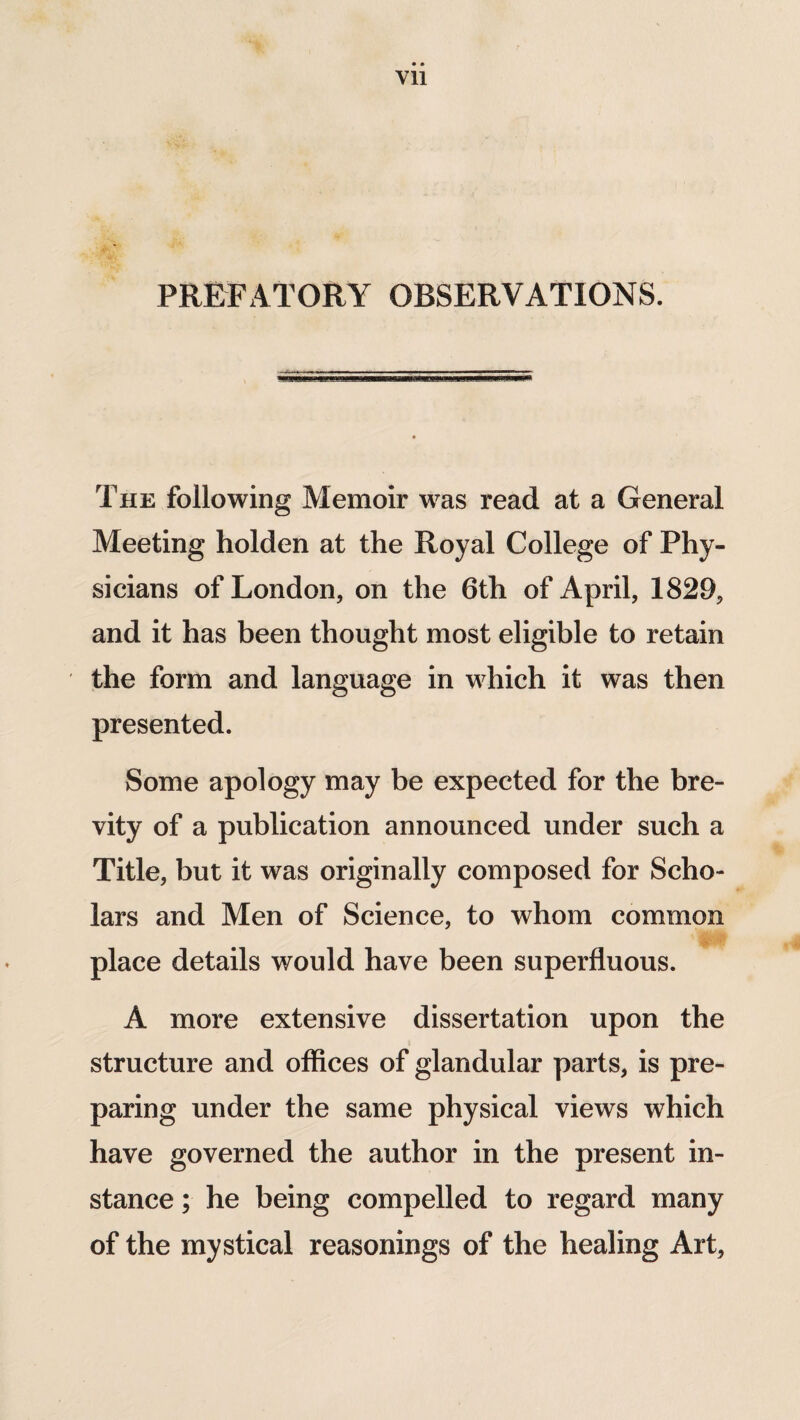 Vll PREFATORY OBSERVATIONS. The following Memoir was read at a General Meeting holden at the Royal College of Phy¬ sicians of London, on the 6th of April, 1829, and it has been thought most eligible to retain the form and language in which it was then presented. Some apology may be expected for the bre¬ vity of a publication announced under such a Title, but it was originally composed for Scho¬ lars and Men of Science, to whom common place details would have been superfluous. A more extensive dissertation upon the structure and offices of glandular parts, is pre¬ paring under the same physical views which have governed the author in the present in¬ stance ; he being compelled to regard many of the mystical reasonings of the healing Art,