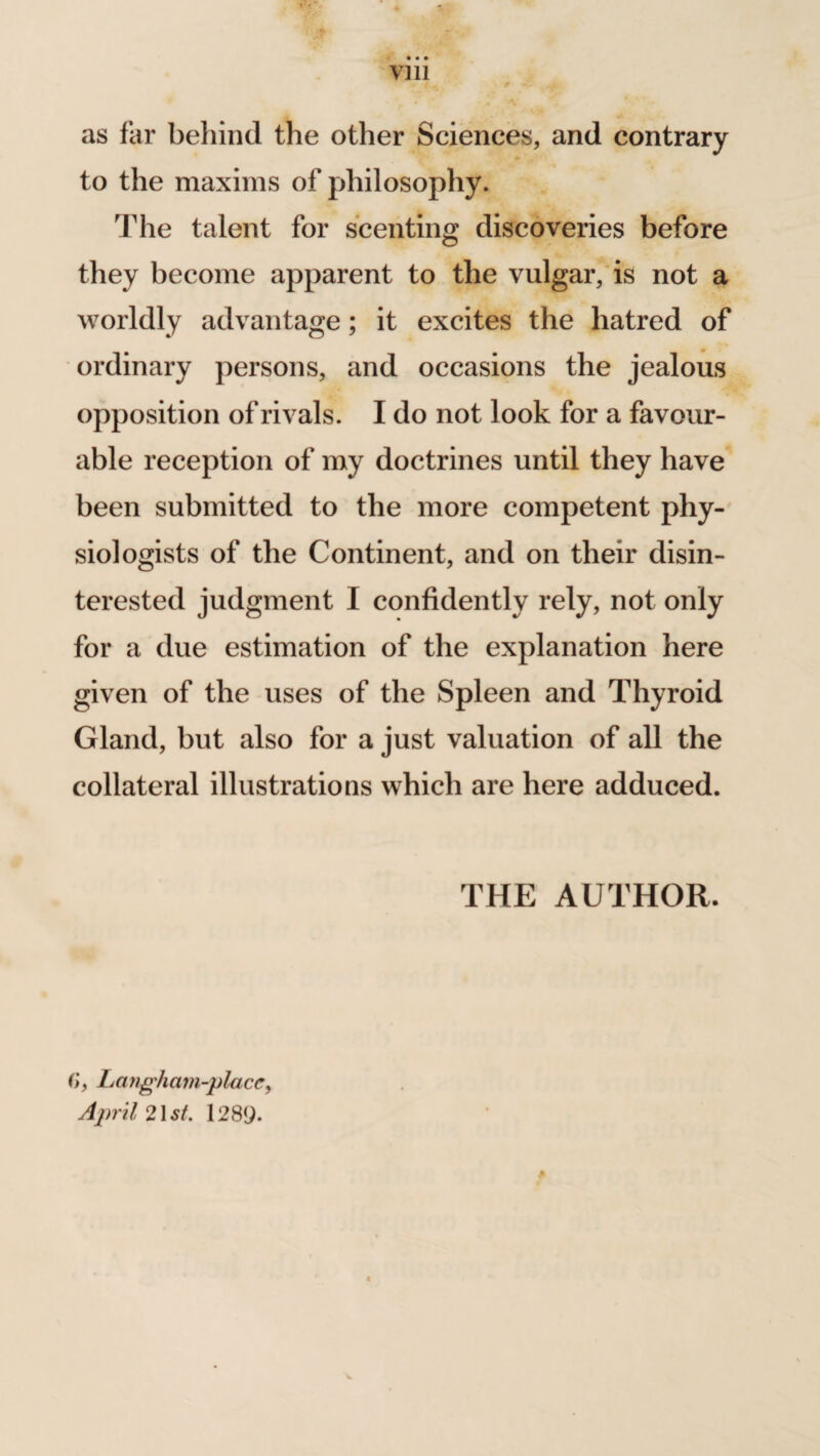 • • • vm ^ ■* - ^ i as far behind the other Sciences, and contrary to the maxims of philosophy. The talent for scenting discoveries before they become apparent to the vulgar, is not a worldly advantage; it excites the hatred of ordinary persons, and occasions the jealous opposition of rivals. I do not look for a favour¬ able reception of my doctrines until they have been submitted to the more competent phy¬ siologists of the Continent, and on their disin¬ terested judgment I confidently rely, not only for a due estimation of the explanation here given of the uses of the Spleen and Thyroid Gland, but also for a just valuation of all the collateral illustrations which are here adduced. THE AUTHOR. (>, Lmigham-placc, April 21 st. 1289.
