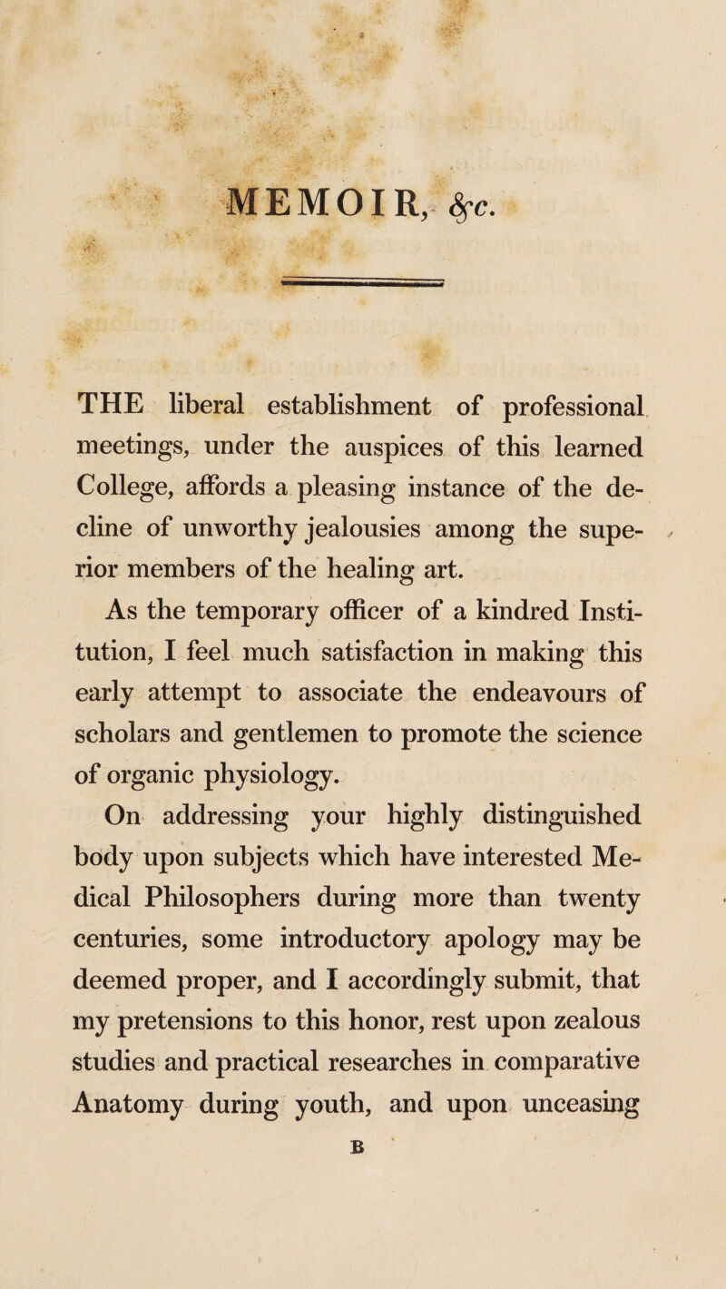 $ MEMOIR, fyc. it’: THE liberal establishment of professional meetings, under the auspices of this learned College, affords a pleasing instance of the de¬ cline of unworthy jealousies among the supe- , rior members of the healing art. As the temporary officer of a kindred Insti¬ tution, I feel much satisfaction in making this early attempt to associate the endeavours of scholars and gentlemen to promote the science of organic physiology. On addressing your highly distinguished body upon subjects which have interested Me¬ dical Philosophers during more than twenty centuries, some introductory apology may be deemed proper, and I accordingly submit, that my pretensions to this honor, rest upon zealous studies and practical researches in comparative Anatomy during youth, and upon unceasing B