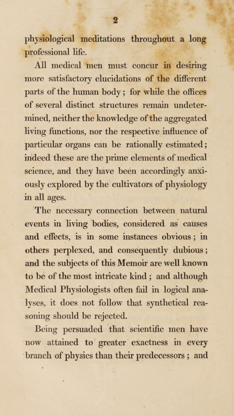 physiological meditations throughout a long professional life. All medical men must concur in desiring more satisfactory elucidations of the different parts of the human body; for while the offices of several distinct structures remain undeter¬ mined, neither the knowledge of the aggregated living functions, nor the respective influence of particular organs can be rationally estimated; indeed these are the prime elements of medical science, and they have been accordingly anxi¬ ously explored by the cultivators of physiology in all ages. The necessary connection between natural events in living bodies, considered as causes and effects, is in some instances obvious ; in others perplexed, and consequently dubious; and the subjects of this Memoir are well known to be of the most intricate kind ; and although Medical Physiologists often fail in logical ana¬ lyses, it does not follow that synthetical rea¬ soning should be rejected. Being persuaded that scientific men have now attained to greater exactness in every branch of physics than their predecessors ; and