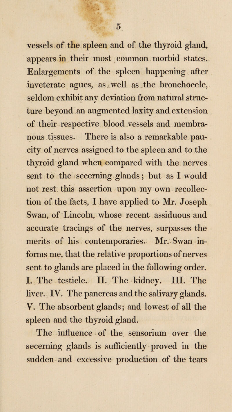 vessels of the spleen and of the thyroid gland, appears in their most common morbid states. Enlargements of the spleen happening after inveterate agues, as well as the bronchocele, seldom exhibit any deviation from natural struc¬ ture beyond an augmented laxity and extension of their respective blood vessels and membra¬ nous tissues. There is also a remarkable pau¬ city of nerves assigned to the spleen and to the thyroid gland when compared with the nerves sent to the secerning glands; but as I would not rest this assertion upon my own recollec¬ tion of the facts, I have applied to Mr. Joseph Swan, of Lincoln, whose recent assiduous and accurate tracings of the nerves, surpasses the merits of his contemporaries. Mr. Swan in¬ forms me, that the relative proportions of nerves sent to glands are placed in the following order. I. The testicle. II. The kidney. III. The liver. IV. The pancreas and the salivary glands. V. The absorbent glands; and lowest of all the spleen and the thyroid gland. The influence of the sensorium over the secerning glands is sufficiently proved in the sudden and excessive production of the tears