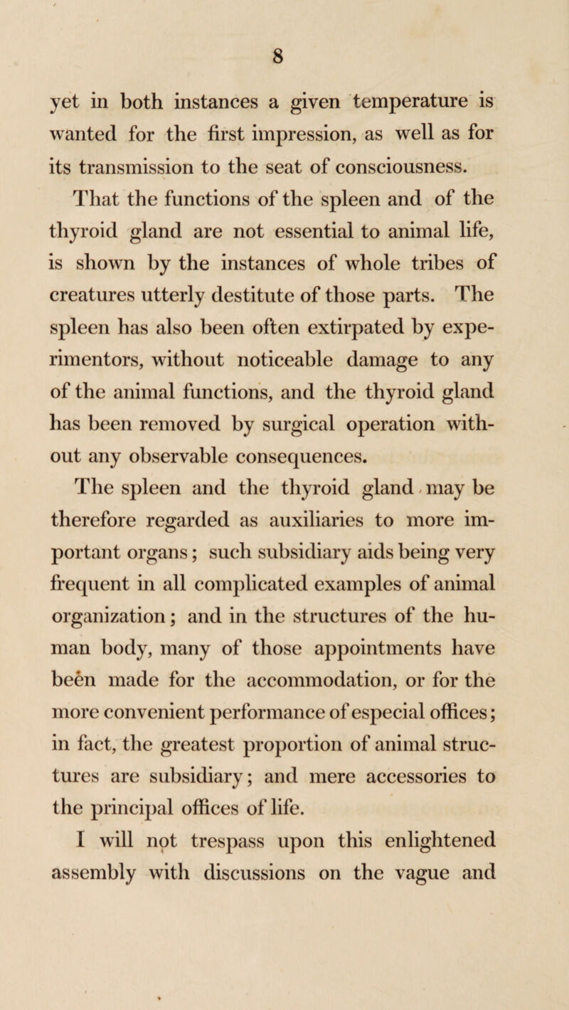 yet in both instances a given temperature is wanted for the first impression, as well as for its transmission to the seat of consciousness. That the functions of the spleen and of the thyroid gland are not essential to animal life, is shown by the instances of whole tribes of creatures utterly destitute of those parts. The spleen has also been often extirpated by expe- rimentors, without noticeable damage to any of the animal functions, and the thyroid gland has been removed by surgical operation with¬ out any observable consequences. The spleen and the thyroid gland may be therefore regarded as auxiliaries to more im¬ portant organs; such subsidiary aids being very frequent in all complicated examples of animal organization; and in the structures of the hu¬ man body, many of those appointments have been made for the accommodation, or for the more convenient performance of especial offices; in fact, the greatest proportion of animal struc¬ tures are subsidiary; and mere accessories to the principal offices of life. I will not trespass upon this enlightened assembly with discussions on the vague and