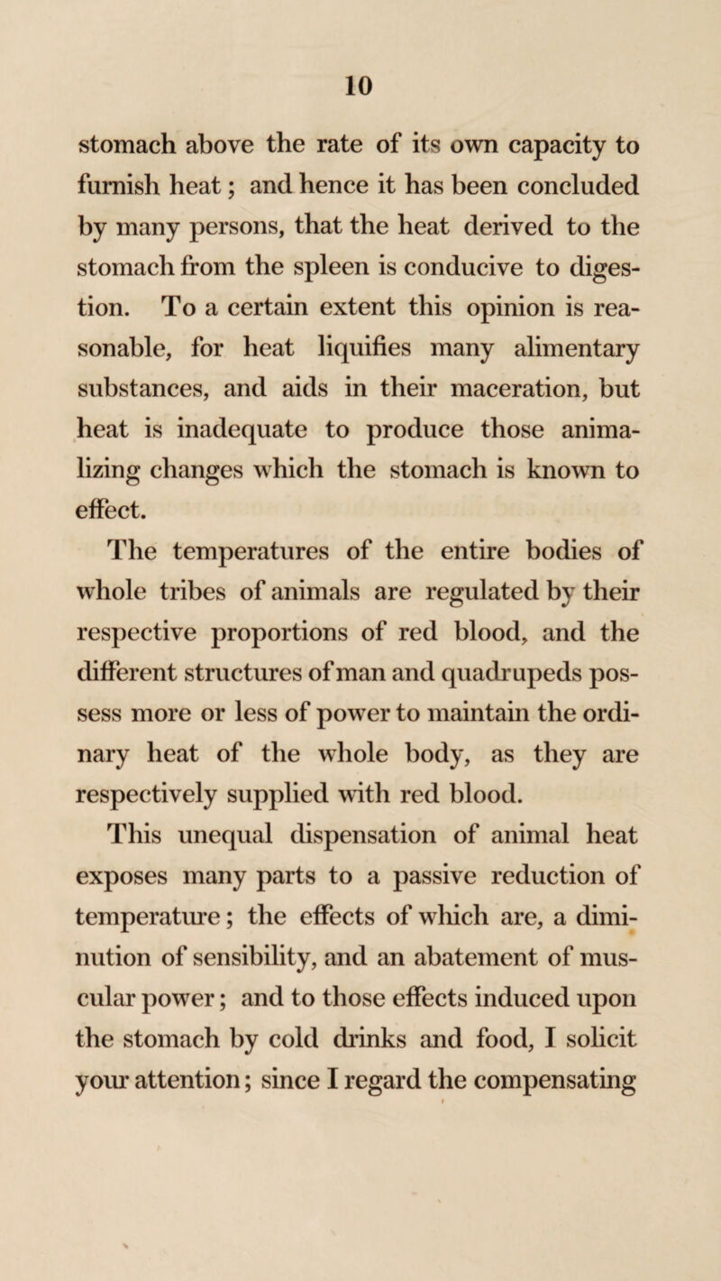 stomach above the rate of its own capacity to furnish heat; and hence it has been concluded by many persons, that the heat derived to the stomach from the spleen is conducive to diges¬ tion. To a certain extent this opinion is rea¬ sonable, for heat liquifies many alimentary substances, and aids in their maceration, but heat is inadequate to produce those anima- lizing changes which the stomach is known to effect. The temperatures of the entire bodies of whole tribes of animals are regulated by their respective proportions of red blood, and the different structures of man and quadrupeds pos¬ sess more or less of power to maintain the ordi¬ nary heat of the whole body, as they are respectively supplied with red blood. This unequal dispensation of animal heat exposes many parts to a passive reduction of temperature; the effects of which are, a dimi¬ nution of sensibility, and an abatement of mus¬ cular power; and to those effects induced upon the stomach by cold drinks and food, I solicit your attention; since I regard the compensating