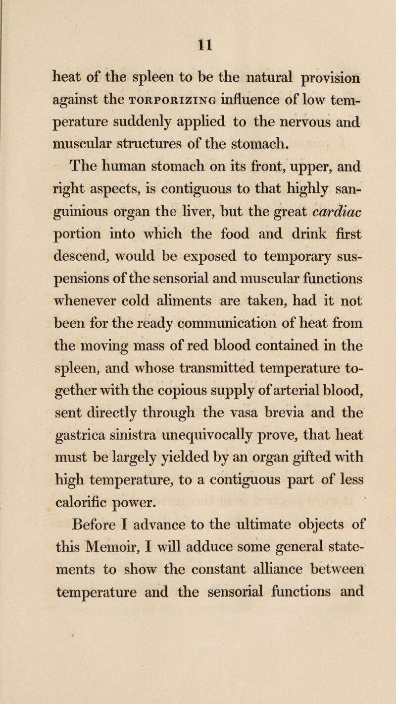 heat of the spleen to be the natural provision against the torporizing influence of low tem¬ perature suddenly applied to the nervous and muscular structures of the stomach. The human stomach on its front, upper, and right aspects, is contiguous to that highly san- guinious organ the liver, but the great cardiac portion into which the food and drink first descend, would be exposed to temporary sus¬ pensions of the sensorial and muscular functions whenever cold aliments are taken, had it not been for the ready communication of heat from the moving mass of red blood contained in the spleen, and whose transmitted temperature to¬ gether with the copious supply of arterial blood, sent directly through the vasa brevia and the gastrica sinistra unequivocally prove, that heat must be largely yielded by an organ gifted with high temperature, to a contiguous part of less calorific power. Before I advance to the ultimate objects of this Memoir, I will adduce some general state¬ ments to show the constant alliance between temperature and the sensorial functions and