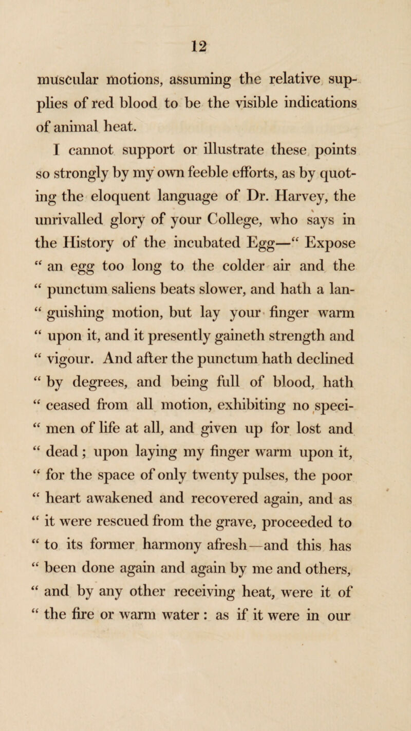 muscular motions, assuming the relative sup¬ plies of red blood to be the visible indications of animal heat. I cannot support or illustrate these points so strongly by my own feeble efforts, as by quot¬ ing the eloquent language of Dr. Harvey, the unrivalled glory of your College, who says in the History of the incubated Egg—“ Expose “ an egg too long to the colder air and the “ punctum saliens beats slower, and hath a lan- “ guishing motion, but lay your finger warm “ upon it, and it presently gaineth strength and “ vigour. And after the punctum hath declined “ by degrees, and being full of blood, hath “ ceased from all motion, exhibiting no speci- “ men of life at all, and given up for lost and “ dead; upon laying my finger warm upon it, “ for the space of only twenty pulses, the poor “ heart awakened and recovered again, and as “ it were rescued from the grave, proceeded to “ to its former harmony afresh—and this has “ been done again and again by me and others, “ and by any other receiving heat, were it of “ the fire or warm water : as if it were in our