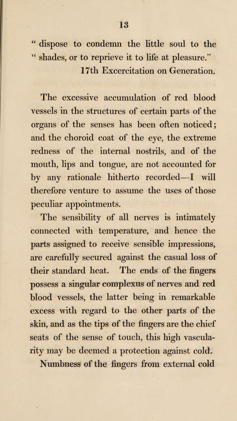 “ dispose to condemn the little soul to the “ shades, or to reprieve it to life at pleasure.” 17th Excercitation on Generation. The excessive accumulation of red blood vessels in the structures of certain parts of the organs of the senses has been often noticed; and the choroid coat of the eye, the extreme redness of the internal nostrils, and of the mouth, lips and tongue, are not accounted for by any rationale hitherto recorded—I will therefore venture to assume the uses of those peculiar appointments. The sensibility of all nerves is intimately connected with temperature, and hence the parts assigned to receive sensible impressions, are carefully secured against the casual loss of their standard heat. The ends of the fingers possess a singular complexus of nerves and red blood vessels, the latter being in remarkable excess with regard to the other parts of the skin, and as the tips of the fingers are the chief seats of the sense of touch, this high vascula¬ rity may be deemed a protection against cold. Numbness of the fingers from external cold