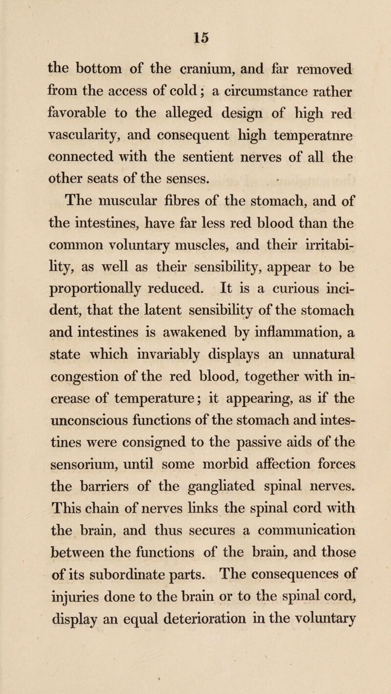 the bottom of the cranium, and far removed from the access of cold; a circumstance rather favorable to the alleged design of high red vascularity, and consequent high temperatnre connected with the sentient nerves of all the other seats of the senses. The muscular fibres of the stomach, and of the intestines, have far less red blood than the common voluntary muscles, and their irritabi¬ lity, as well as their sensibility, appear to be proportionally reduced. It is a curious inci- \ dent, that the latent sensibility of the stomach and intestines is awakened by inflammation, a state which invariably displays an unnatural congestion of the red blood, together with in¬ crease of temperature; it appearing, as if the unconscious functions of the stomach and intes¬ tines were consigned to the passive aids of the sensorium, until some morbid affection forces the barriers of the gangliated spinal nerves. This chain of nerves links the spinal cord with the brain, and thus secures a communication between the functions of the brain, and those of its subordinate parts. The consequences of injuries done to the brain or to the spinal cord, display an equal deterioration in the voluntary