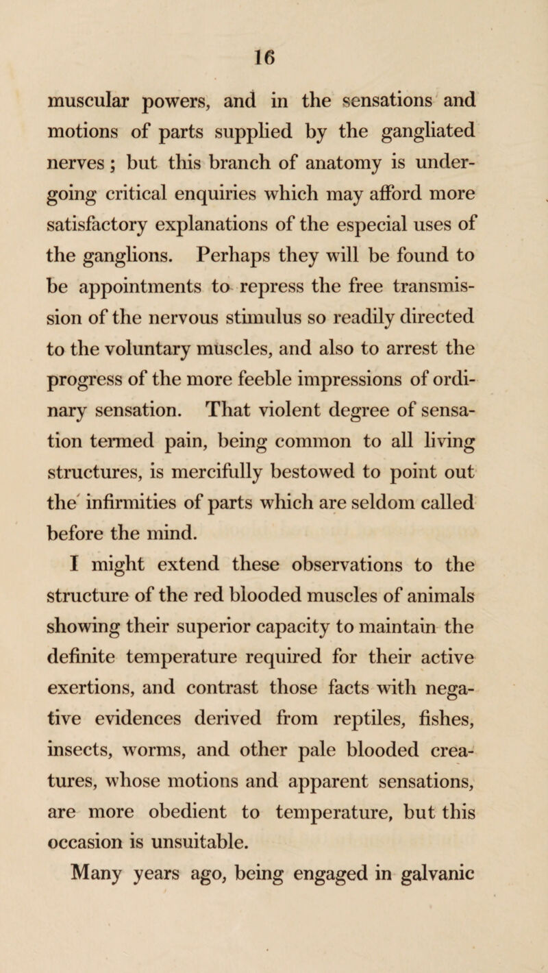 muscular powers, and in the sensations and motions of parts supplied by the gangliated nerves; but this branch of anatomy is under¬ going critical enquiries which may afford more satisfactory explanations of the especial uses of the ganglions. Perhaps they will be found to be appointments to repress the free transmis¬ sion of the nervous stimulus so readily directed to the voluntary muscles, and also to arrest the progress of the more feeble impressions of ordi¬ nary sensation. That violent degree of sensa¬ tion termed pain, being common to all living structures, is mercifully bestowed to point out the infirmities of parts which are seldom called before the mind. I might extend these observations to the structure of the red blooded muscles of animals showing their superior capacity to maintain the definite temperature required for their active exertions, and contrast those facts with nega¬ tive evidences derived from reptiles, fishes, insects, worms, and other pale blooded crea¬ tures, whose motions and apparent sensations, are more obedient to temperature, but this occasion is unsuitable. Many years ago, being engaged in galvanic