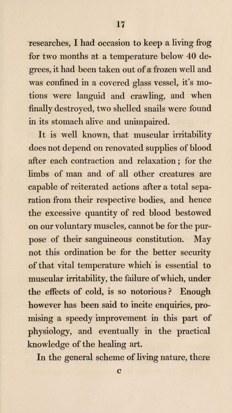 researches, I had occasion to keep a living frog for two months at a temperature below 40 de¬ grees, it had been taken out of a frozen well and was confined in a covered glass vessel, it’s mo¬ tions were languid and crawling, and when finally destroyed, two shelled snails were found in its stomach alive and unimpaired. It is well known, that muscular irritability does not depend on renovated supplies of blood after each contraction and relaxation; for the limbs of man and of all other creatures are capable of reiterated actions after a total sepa¬ ration from their respective bodies, and hence the excessive quantity of red blood bestowed on our voluntary muscles, cannot be for the pur¬ pose of their sanguineous constitution. May not this ordination be for the better security of that vital temperature which is essential to muscular irritability, the failure of which, under the effects of cold, is so notorious? Enough however has been said to incite enquiries, pro¬ mising a speedy improvement in this part of physiology, and eventually in the practical knowledge of the healing art. In the general scheme of living nature, there c