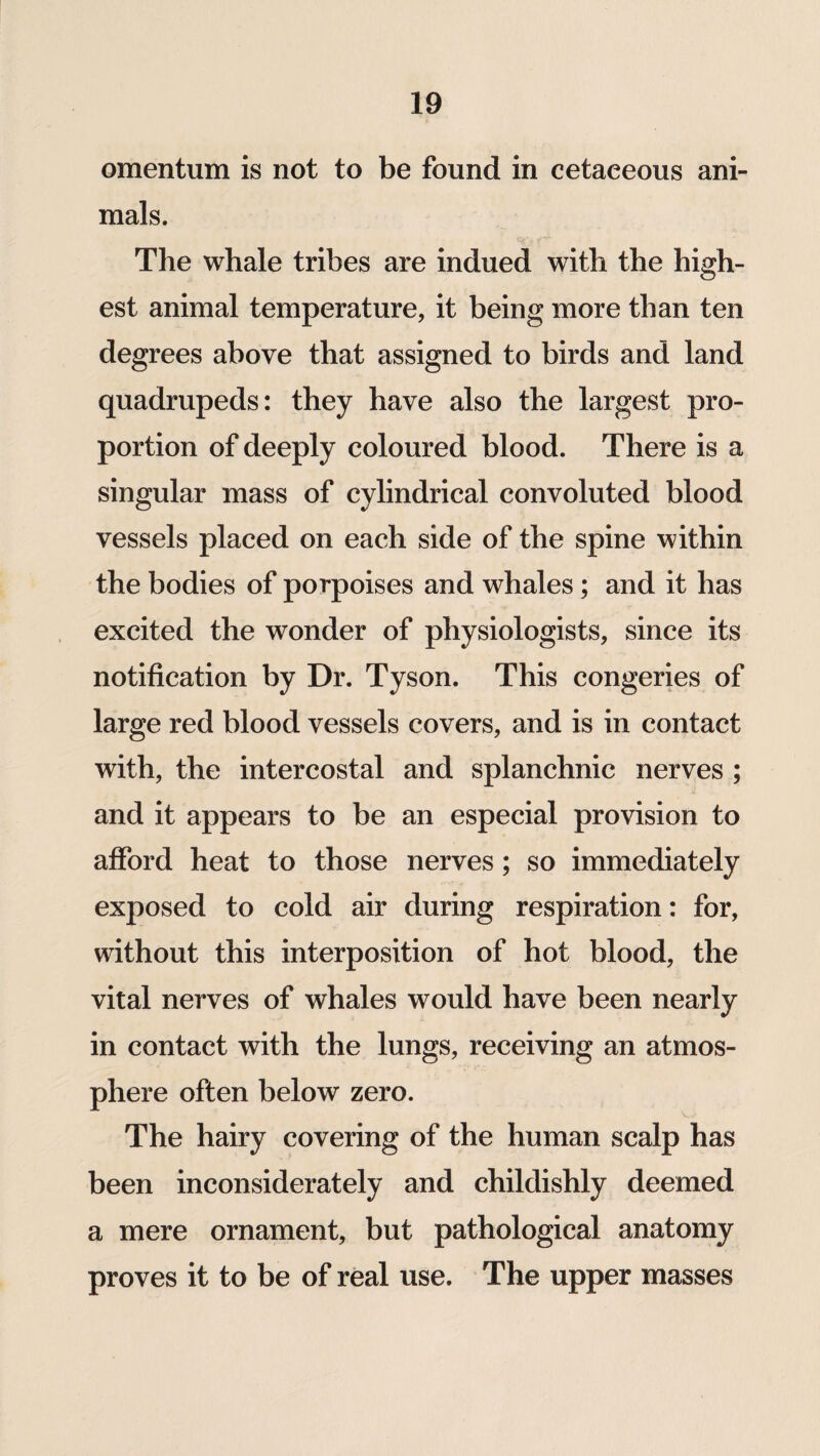 omentum is not to be found in cetaeeous ani¬ mals. The whale tribes are indued with the high¬ est animal temperature, it being more than ten degrees above that assigned to birds and land quadrupeds: they have also the largest pro¬ portion of deeply coloured blood. There is a singular mass of cylindrical convoluted blood vessels placed on each side of the spine within the bodies of porpoises and whales; and it has excited the wonder of physiologists, since its notification by Dr. Tyson. This congeries of large red blood vessels covers, and is in contact with, the intercostal and splanchnic nerves ; and it appears to be an especial provision to afford heat to those nerves; so immediately exposed to cold air during respiration: for, without this interposition of hot blood, the vital nerves of whales would have been nearly in contact with the lungs, receiving an atmos¬ phere often below zero. The hairy covering of the human scalp has been inconsiderately and childishly deemed a mere ornament, but pathological anatomy proves it to be of real use. The upper masses