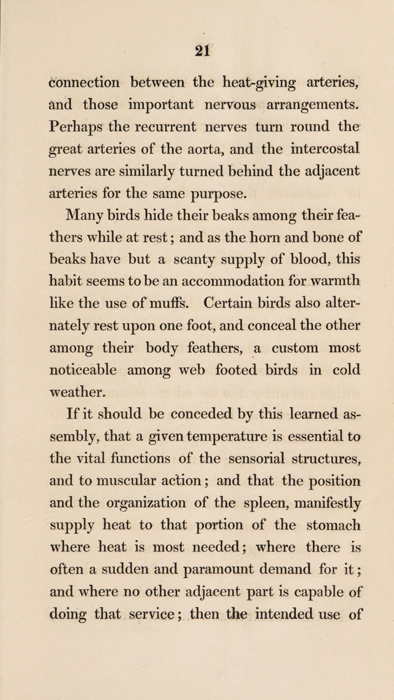 connection between the heat-giving arteries, and those important nervous arrangements. Perhaps the recurrent nerves turn round the great arteries of the aorta, and the intercostal nerves are similarly turned behind the adjacent arteries for the same purpose. Many birds hide their beaks among their fea¬ thers while at rest; and as the horn and bone of beaks have but a scanty supply of blood, this habit seems to be an accommodation for warmth like the use of muffs. Certain birds also alter¬ nately rest upon one foot, and conceal the other among their body feathers, a custom most noticeable among web footed birds in cold weather. If it should be conceded by this learned as¬ sembly, that a given temperature is essential to the vital functions of the sensorial structures, and to muscular action; and that the position and the organization of the spleen, manifestly supply heat to that portion of the stomach where heat is most needed; where there is often a sudden and paramount demand for it; and where no other adjacent part is capable of doing that service; then the intended use of