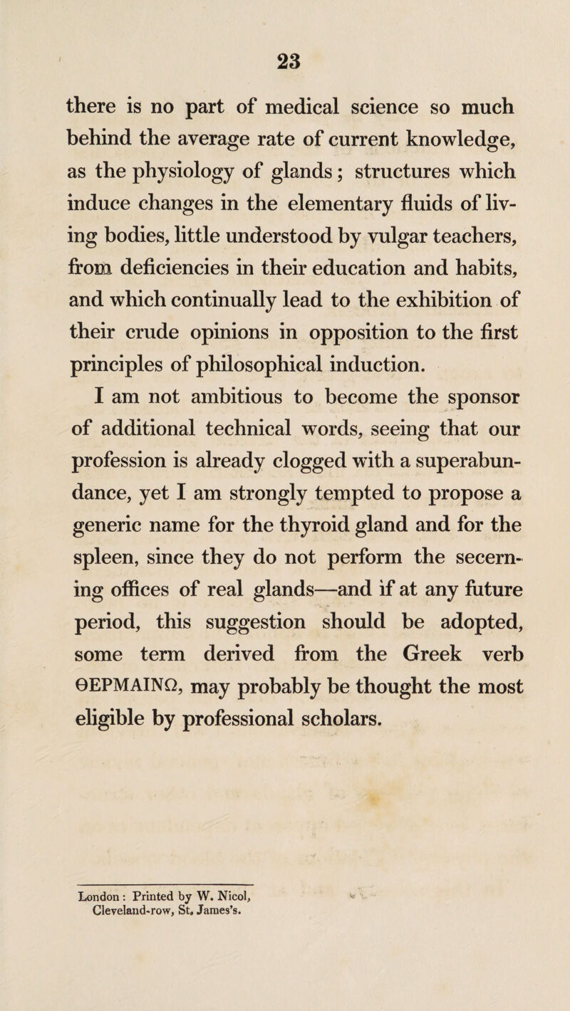 there is no part of medical science so much behind the average rate of current knowledge, as the physiology of glands; structures which induce changes in the elementary fluids of liv¬ ing bodies, little understood by vulgar teachers, from deficiencies in their education and habits, and which continually lead to the exhibition of their crude opinions in opposition to the first principles of philosophical induction. I am not ambitious to become the sponsor of additional technical words, seeing that our profession is already clogged with a superabun¬ dance, yet I am strongly tempted to propose a generic name for the thyroid gland and for the spleen, since they do not perform the secern¬ ing offices of real glands—and if at any future period, this suggestion should be adopted, some term derived from the Greek verb 9EPMAINQ, may probably be thought the most eligible by professional scholars. w % London : Printed by W. Nicol, Cleveland'row, St, James’s.