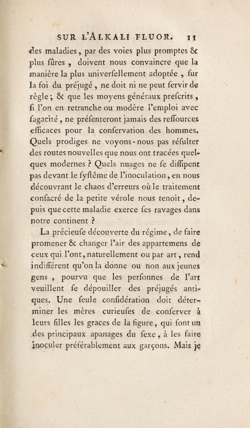 fies maladies, par des voies plus promptes 6c plus fûres , doivent nous convaincra que la manière la plus univerfellement adoptée , fur la foi du préjugé , ne doit ni ne peut fervir de règle ; 6c que les moyens généraux prefcrits, fi l’on en retranche ou modère l’emploi avec fagacité , ne préfenteront jamais des reffources efficaces pour la confervation des hommes. Quels prodiges ne voyons-nous pas réfulter des routes nouvelles que nous ont tracées quel¬ ques modernes ? Quels nuages ne fe diffipent pas devant le fyftême de l’inoculation, en nous découvrant le chaos d’erreurs où le traitement confacré de la petite vérole nous tenoit, de¬ puis que cette maladie exerce fes ravages dans notre continent ? La précieufe découverte du régime, de faire promener 6c changer l’air des appartemens de ceux qui l’ont, naturellement ou par art, rend indifférent qu’on la donne ou non aux jeunes gens , pourvu que les perfonnes de l’art veuillent fe dépouiller des préjugés anti¬ ques. Une feule confédération doit déter-? miner les mères curieufes de conferver à leurs filles les grâces de la figure, qui font un des principaux apanages du fexe , à les faire înoçuler préférablement aux garçons. Mais je