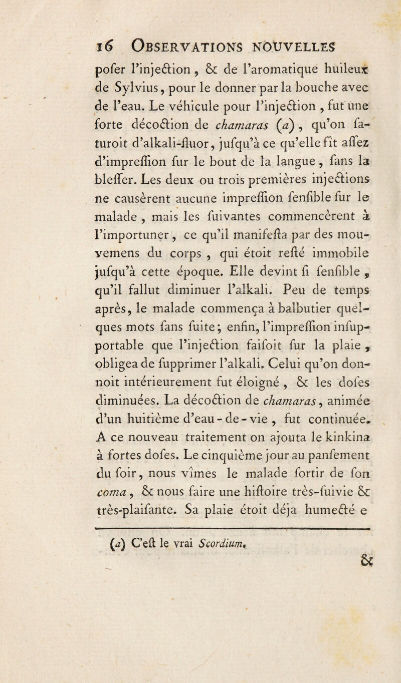 pofer l’injedion , & de l’aromatique huileux de Sylvius, pour le donner par la bouche avec de l’eau. Le véhicule pour l’injedion , fut une forte décodion de chamaras (a) , qu’on fa- turoit d’alkali-üuor, jufqu’àce qu’elle fît allez d’imprefïîon fur le bout de la langue , fans la blelfer. Les deux ou trois premières injedions ne causèrent aucune impreîîion fenlîble fur le malade , mais les fuivantes commencèrent à l’importuner , ce qu’il manifella par des mou- vemens du corps , qui étoit relié immobile jufau’à cette époque. Elle devint li fenlîble „ qu’il fallut diminuer l’alkali. Peu de temps après, le malade commença à balbutier quel¬ ques mots fans fuite; enfin, l’imprelîîon infup- portable que l’injedion faifoit fur la plaie , obligea de fupprimer l’alkali. Celui qu’on don- noit intérieurement fut éloigné , & les dofes diminuées. La décodion de chamaras, animée d’un huitième d’eau- de- vie , fut continuée. A ce nouveau traitement on ajouta le kinkina à fortes dofes. Le cinquième jour au panfement du foir, nous vîmes le malade fortir de fon coma, & nous faire une hilboire très-fuivie 8c très-plaifante. Sa plaie étoit déjà humedé e & (<z) C’eft le vrai Scordium•