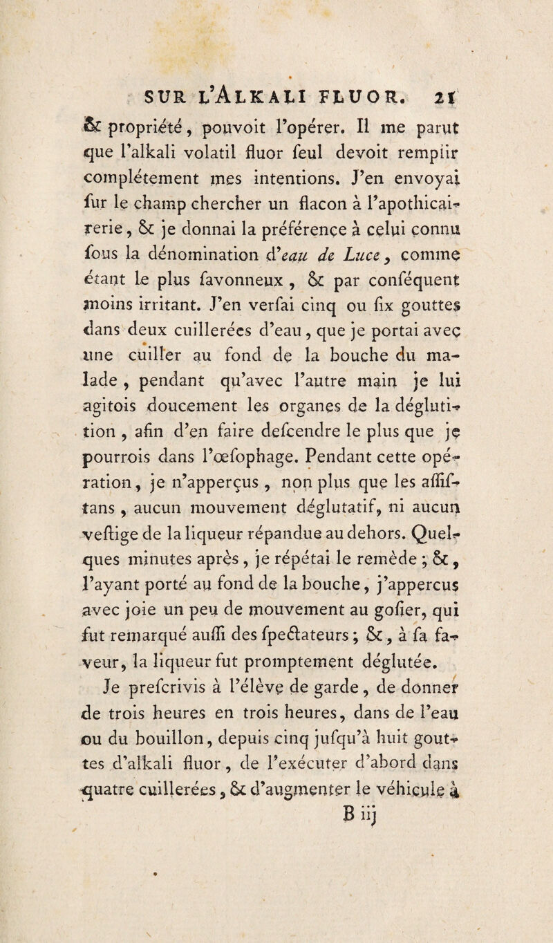 & propriété, pouvoit l’opérer. Il me parut que l’alkali volatil fluor feul devoit remplir complètement mes intentions. J’en envoyai fur le champ chercher un flacon à l’apothicai* rerie, Sc je donnai la préférence à celui connu fous la dénomination d’eau de Luce, comme étant le plus favonneux , & par conféquent moins irritant. J’en verfai cinq ou fix goutte§ dans deux cuillerées d’eau , que je portai aveç une cuiller au fond de la bouche du ma¬ lade , pendant qu’avec l’autre main je lui agitois doucement les organes de la déglutie îion , afin d’en faire defcendre le plus que je pourrois dans Pœfophage. Pendant cette opé^ ration , je n’apperçus , non plus que les aflif- tans , aucun mouvement déglutatif, ni aucun veflige de la liqueur répandue au dehors. Quel¬ ques minutes après, je répétai le remède ; &, Payant porté au fond de la bouche, j’appercus avec joie un peu de mouvement au gofier, qui fut remarqué auffi des fpeélateurs ; , à fa fa^* veur, la liqueur fut promptement déglutée. Je prefcrivis à l’élève de garde, de donner de trois heures en trois heures, dans de l’eau ou du bouillon, depuis cinq jufqu’à huit goût-** tes d’alkali fluor, de l’exécuter d’abord dans quatre cuillerées, fk d’augmenter le véhicule 4 B iij