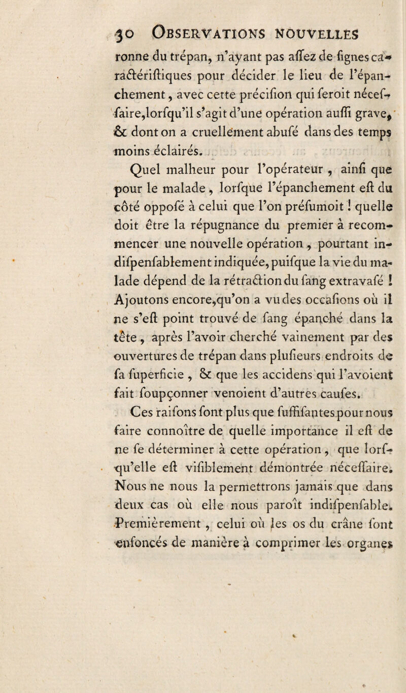 ronne du trépan, n’ayant pas aflez de fignes ca* raéfériftiques pour décider le lieu de l’épan¬ chement , avec cette précifton qui feroit nécef- faire,lorfqu’il s’agit d’une opération aufti grave, & dont on a cruellement abufé dans des temps moins éclairés. Quel malheur pour l’opérateur , ainft que pour le malade , lorfque l’épanchement eft du côté oppofé à celui que l’on prélumoit ! quelle doit être la répugnance du premier à recom¬ mencer une nouvelle opération , pourtant in- difpenfablement indiquée, puifque la vie du ma* lade dépend de la rétraéfiondufangextravafé I Ajoutons encore,qu’on a vu des occafions où il ne s’eft point trouvé de fang épanché dans la tête , après l’avoir cherché vainement par des ouvertures de trépan dans plufieurs endroits de fa fuperficie , &: que les accidens qui l’avoient fait foupçonner venoient d’autres caufes. Ces raifons font plus que fuffifaotespournous faire connoitre de quelle importance il eft de ne fe déterminer à cette opération , que îorf- ‘qu’elle eft visiblement démontrée néceftaire. Nous ne nous la permettrons jamais que dans deux cas où elle nous paroît indifpenfabîe. -Premièrement , celui où les os du crâne font enfoncés de manière à comprimer les organes