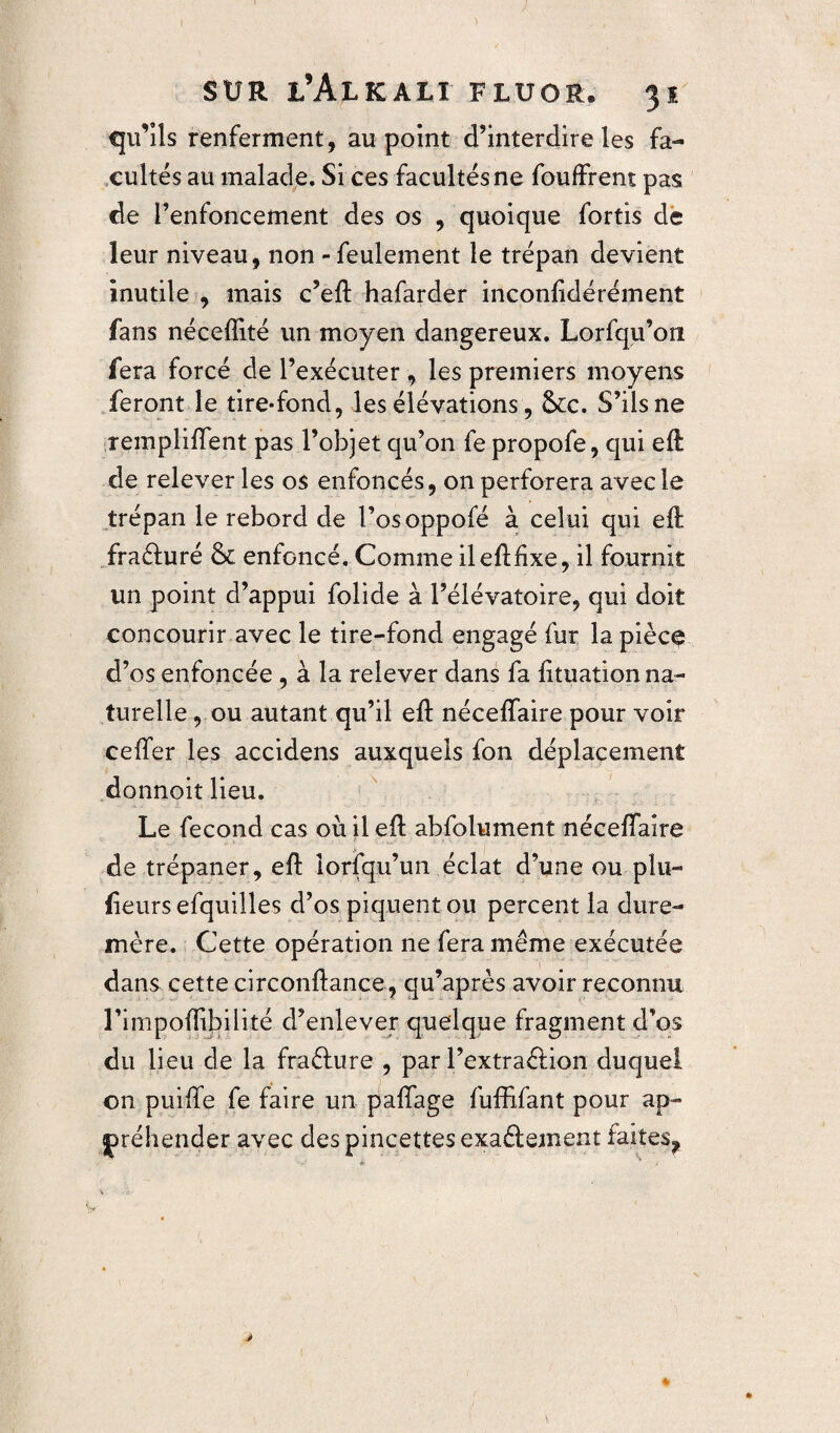 qu’ils renferment, au point d’interdire les fa¬ cultés au malade. Si ces facultés ne fouffrent pas de l’enfoncement des os , quoique fortis de leur niveau, non - feulement le trépan devient inutile , mais c’eft hafarder inconlidérément fans néceffité un moyen dangereux. Lorfqu’on fera forcé de l’exécuter, les premiers moyens feront le tire-fond, les élévations, &c. S’ils ne remplirent pas l’objet qu’on fe propofe, qui eft de relever les os enfoncés, on perforera avec le trépan le rebord de l’osoppofé à celui qui eft fraéluré & enfoncé. Comme ileftfixe, il fournit un point d’appui folide à l’élévatoire, qui doit concourir avec le tire-fond engagé fur la piècç d’os enfoncée , à la relever dans fa fituation na¬ turelle , ou autant qu’il eft néceffaire pour voir ceiTer les accidens auxquels fon déplacement donnoit lieu. Le fécond cas où il eft abfolument nécefiaire de trépaner, eft lorsqu’un éclat d’une ou plu- fieurs efquilles d’os piquent ou percent la dure- mère. Cette opération 11e fera même exécutée dans cette circonftance, qu’après avoir reconnu l’impoflibilité d’enlever quelque fragment d’os du lieu de la fraélure , par l’extraélion duquel on puiffe fe faire un paffage fuffifant pour ap¬ préhender avec des pincettes exaélement faites^