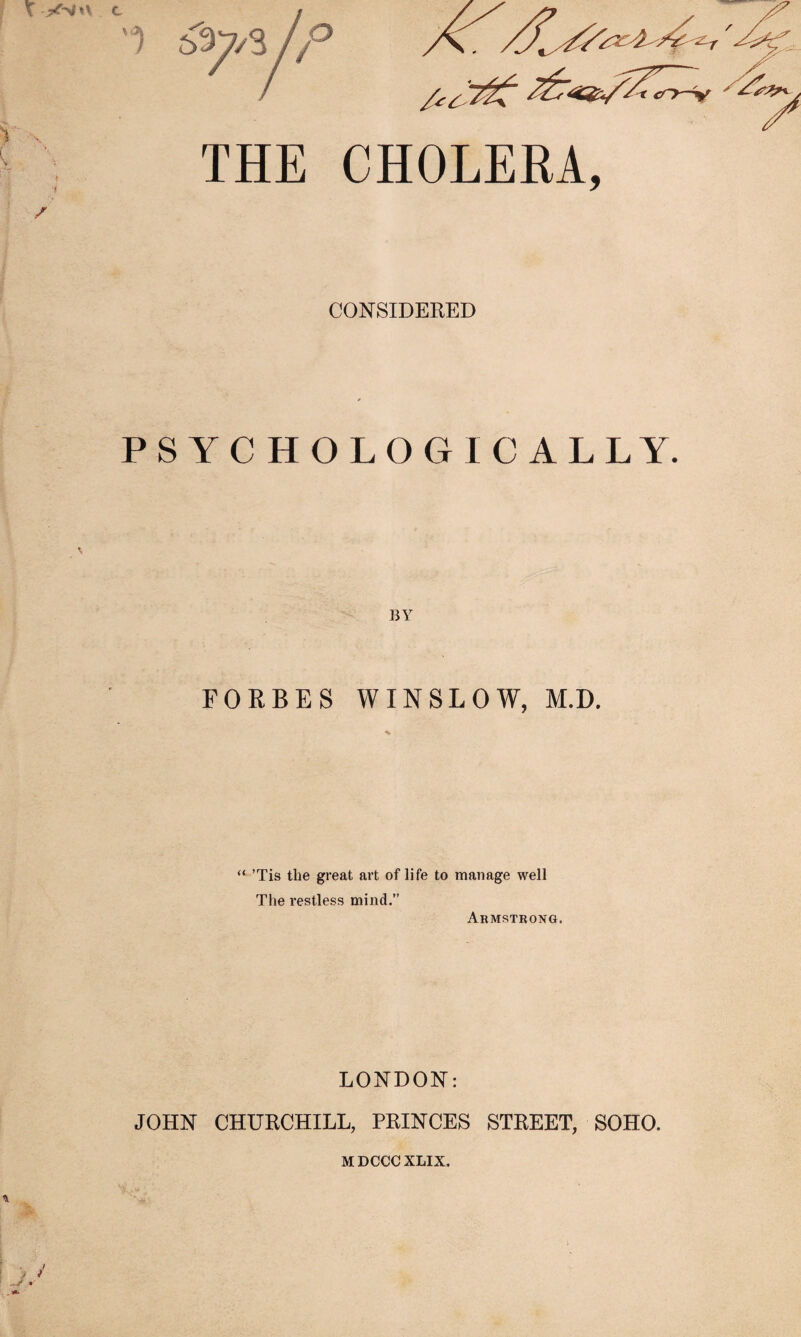 X jxrsm c / THE CHOLERA, CONSIDERED PS YC HOLOGIC ALLY. BY FORBES WINSLOW, M.D. * “ ’Tis the great art of life to manage well The restless mind.” Armstrong. LONDON: JOHN CHURCHILL, PRINCES STREET, SOHO. ■ V MDCCC XLIX.