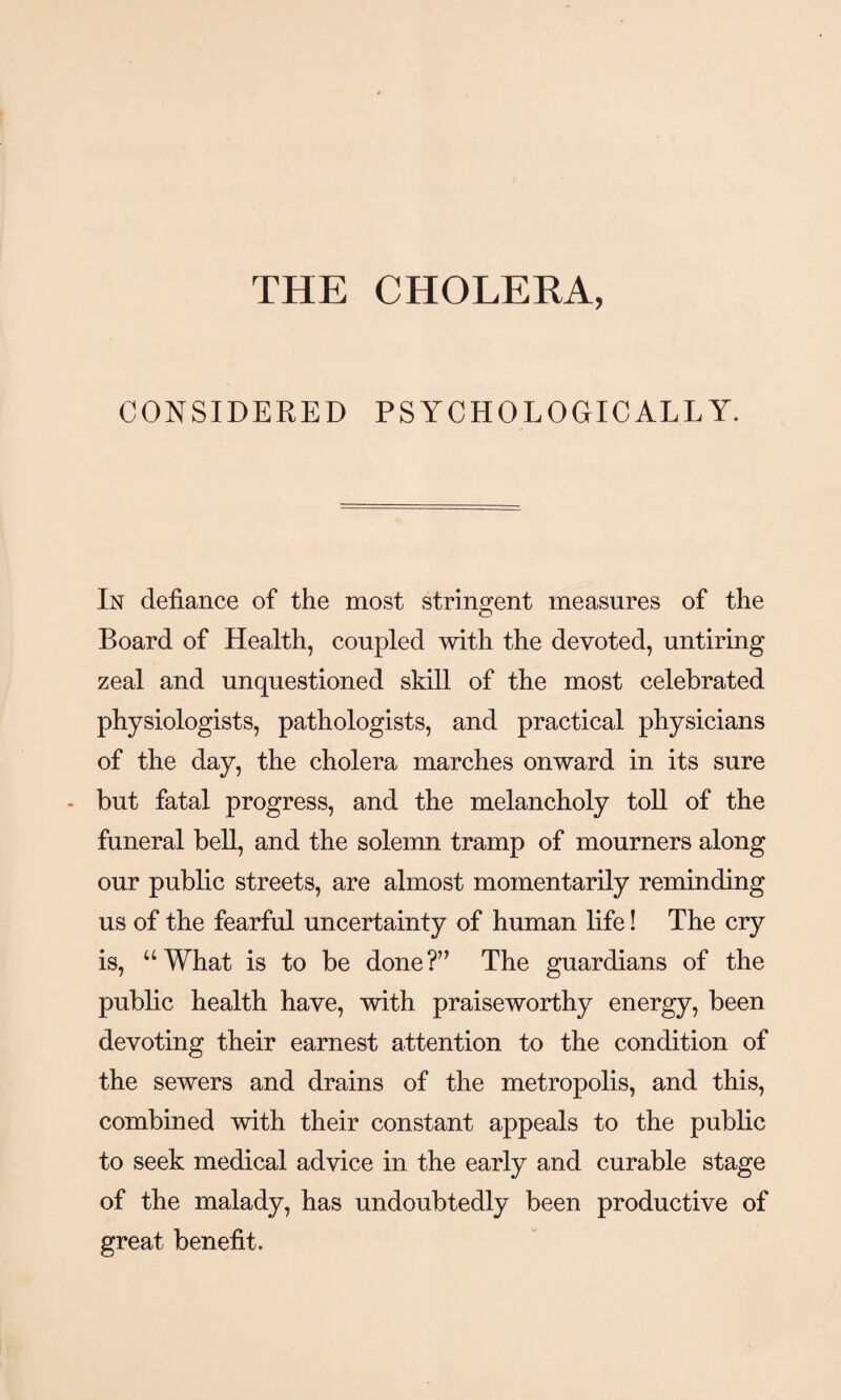 THE CHOLERA, CONSIDERED PSYCHOLOGICALLY. In defiance of the most stringent measures of the Board of Health, coupled with the devoted, untiring zeal and unquestioned skill of the most celebrated physiologists, pathologists, and practical physicians of the day, the cholera marches onward in its sure - but fatal progress, and the melancholy toll of the funeral bell, and the solemn tramp of mourners along our public streets, are almost momentarily reminding us of the fearful uncertainty of human life! The cry is, “What is to be done?” The guardians of the public health have, with praiseworthy energy, been devoting their earnest attention to the condition of the sewers and drains of the metropolis, and this, combined with their constant appeals to the public to seek medical advice in the early and curable stage of the malady, has undoubtedly been productive of great benefit.