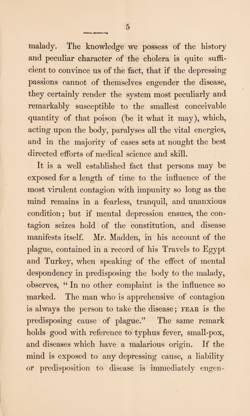 malady. The knowledge we possess of the history and peculiar character of the cholera is quite suffi¬ cient to convince us of the fact, that if the depressing passions cannot of themselves engender the disease, they certainly render the system most peculiarly and remarkably susceptible to the smallest conceivable quantity of that poison (be it what it may), which, acting upon the body, paralyses all the vital energies, and in the majority of cases sets at nought the best directed efforts of medical science and skill. It is a well established fact that persons may be exposed for a length of time to the influence of the most virulent contagion with impunity so long as the mind remains in a fearless, tranquil, and unanxious condition; but if mental depression ensues, the con¬ tagion seizes hold of the constitution, and disease manifests itself. Mr. Madden, in his account of the plague, contained in a record of his Travels to Egypt and Turkey, when speaking of the effect of mental despondency in predisposing the body to the malady, observes, u In no other complaint is the influence so marked. The man who is apprehensive of contagion is always the person to take the disease; fear is the predisposing cause of plague.” The same remark holds good with reference to typhus fever, small-pox, and diseases which have a malarious origin. If the mind is exposed to any depressing cause, a liability or predisposition to disease is immediately engen-