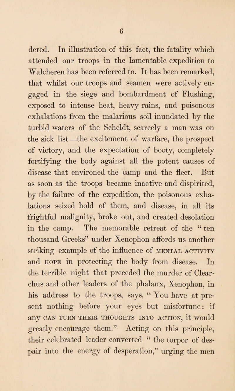 dered. In illustration of this fact, the fatality which attended our troops in the lamentable expedition to Walcheren has been referred to. It has been remarked, that whilst our troops and seamen were actively en¬ gaged in the siege and bombardment of Hushing, exposed to intense heat, heavy rains, and poisonous exhalations from the malarious soil inundated by the turbid waters of the Scheldt, scarcely a man was on the sick list—the excitement of warfare, the prospect of victory, and the expectation of booty, completely fortifying the body against all the potent causes of disease that environed the camp and the fleet. But as soon as the troops became inactive and dispirited, by the failure of the expedition, the poisonous exha¬ lations seized hold of them, and disease, in all its frightful malignity, broke out, and created desolation in the camp. The memorable retreat of the “ ten thousand Greeks” under Xenophon affords us another striking example of the influence of mental activity and hope in protecting the body from disease. In the terrible night that preceded the murder of Clear- chus and other leaders of the phalanx, Xenophon, in his address to the troops, says, “You have at pre¬ sent nothing before your eyes but misfortune: if any can turn their thoughts into action, it would greatly encourage them.” Acting on this principle, their celebrated leader converted u the torpor of des¬ pair into the energy of desperation,” urging the men