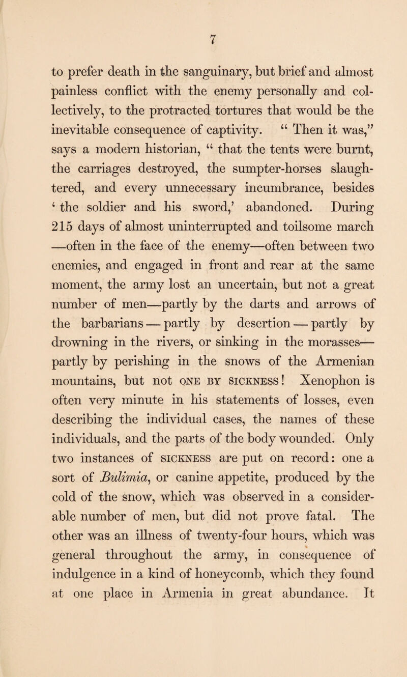 to prefer death in the sanguinary, but brief and almost painless conflict with the enemy personally and col¬ lectively, to the protracted tortures that would be the inevitable consequence of captivity. u Then it was,” says a modern historian, u that the tents were burnt, the carriages destroyed, the sumpter-horses slaugh¬ tered, and every unnecessary incumbrance, besides 1 the soldier and his sword/ abandoned. During 215 days of almost uninterrupted and toilsome march —often in the face of the enemy—often between two enemies, and engaged in front and rear at the same moment, the army lost an uncertain, but not a great number of men—partly by the darts and arrows of the barbarians — partly by desertion — partly by drowning in the rivers, or sinking in the morasses— partly by perishing in the snows of the Armenian mountains, but not one by sickness ! Xenophon is often very minute in his statements of losses, even describing the individual cases, the names of these individuals, and the parts of the body wounded. Only two instances of sickness are put on record: one a sort of Bulimia, or canine appetite, produced by the cold of the snow, which was observed in a consider¬ able number of men, but did not prove fatal. The other was an illness of twenty-four hours, which was general throughout the army, in consequence of indulgence in a kind of honeycomb, which they found at one place in Armenia in great abundance. It