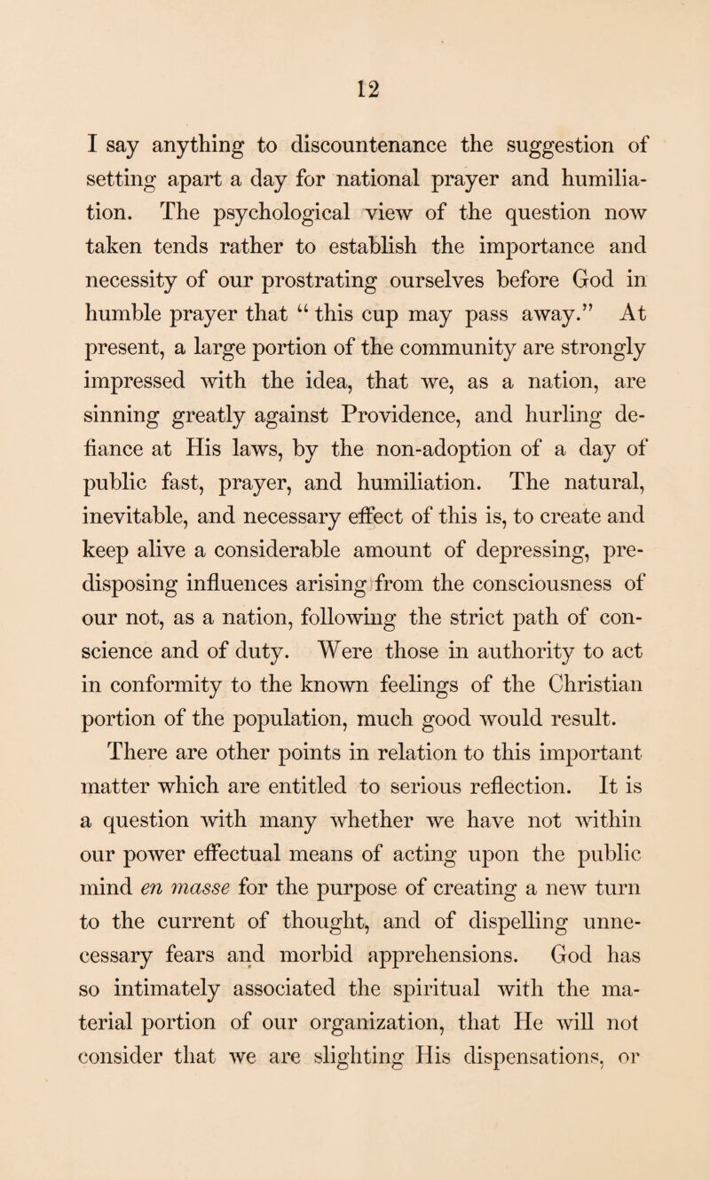 I say anything to discountenance the suggestion of setting apart a day for national prayer and humilia¬ tion. The psychological view of the question now taken tends rather to establish the importance and necessity of our prostrating ourselves before God in humble prayer that u this cup may pass away.” At present, a large portion of the community are strongly impressed with the idea, that we, as a nation, are sinning greatly against Providence, and hurling de¬ fiance at His laws, by the non-adoption of a day of public fast, prayer, and humiliation. The natural, inevitable, and necessary effect of this is, to create and keep alive a considerable amount of depressing, pre¬ disposing influences arising from the consciousness of our not, as a nation, following the strict path of con¬ science and of duty. Were those in authority to act in conformity to the known feelings of the Christian portion of the population, much good would result. There are other points in relation to this important matter which are entitled to serious reflection. It is a question with many whether we have not within our power effectual means of acting upon the public mind en masse for the purpose of creating a new turn to the current of thought, and of dispelling unne¬ cessary fears and morbid apprehensions. God has so intimately associated the spiritual with the ma¬ terial portion of our organization, that He will not consider that we are slighting His dispensations, or