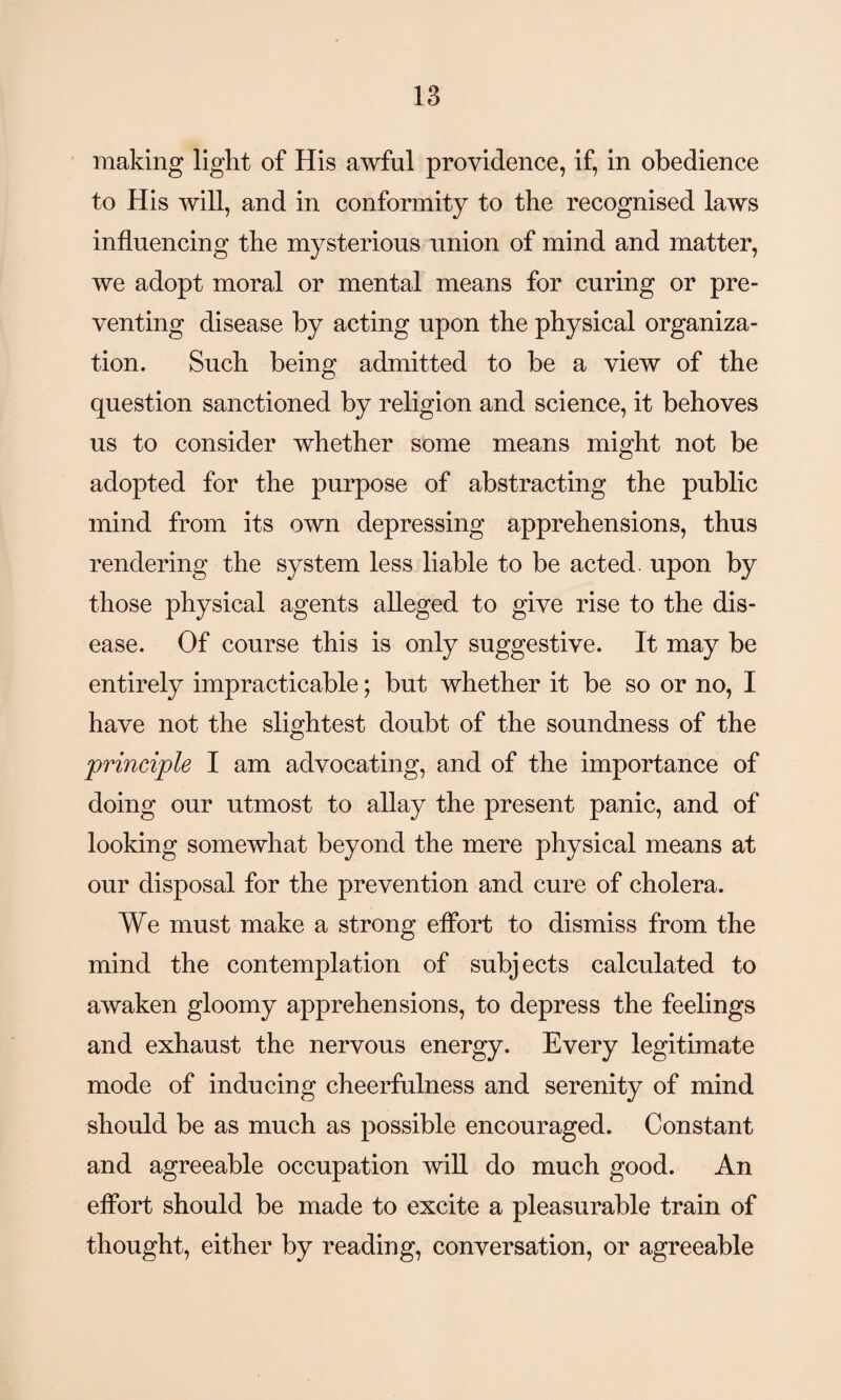 making light of His awful providence, if, in obedience to His will, and in conformity to the recognised laws influencing the mysterious union of mind and matter, we adopt moral or mental means for curing or pre¬ venting disease by acting upon the physical organiza¬ tion. Such being admitted to be a view of the question sanctioned by religion and science, it behoves us to consider whether some means might not be adopted for the purpose of abstracting the public mind from its own depressing apprehensions, thus rendering the system less liable to be acted, upon by those physical agents alleged to give rise to the dis¬ ease. Of course this is only suggestive. It may be entirely impracticable; but whether it be so or no, I have not the slightest doubt of the soundness of the principle I am advocating, and of the importance of doing our utmost to allay the present panic, and of looking somewhat beyond the mere physical means at our disposal for the prevention and cure of cholera. We must make a strong effort to dismiss from the mind the contemplation of subjects calculated to awaken gloomy apprehensions, to depress the feelings and exhaust the nervous energy. Every legitimate mode of inducing cheerfulness and serenity of mind should be as much as possible encouraged. Constant and agreeable occupation will do much good. An effort should be made to excite a pleasurable train of thought, either by reading, conversation, or agreeable