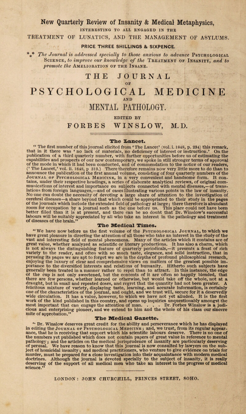 New Quarterly Review of Insanity & Medical Metaphysics, INTERESTING TO ALL ENGAGED IN THE TREATMENT OF LUNATICS, AND THE MANAGEMENT OF ASYLUMS. PRICE THREE SHILLINGS 8c SIXPENCE. *** The Journal is addressed specially to those anxious to advance Psychological Science, to improve our knowledge of the Treatment of Insanity, and to promote the Amelioration of the Insane. THE JOURNAL OF PSYCHOLOGICAL MEDICINE AND MENTAL PATHOLOGY. EDITED BY FORBES WINSLOW, M.D. The Lancet. “ The first number of this journal elicited from ‘The Lancet’ (vol. i. 1848, p. 234) this remark, that in it there was ‘ no lack of materials, no deficiency of interest or instruction.’ On the publication of a third quarterly number, with further opportunities before us of estimating the capabilities and prospects of our new contemporary, we spoke in stiU stronger terms of approval of the mode in which it had been conducted, and of commendation to the notice of our readers, (‘ The Lancet,’ vol. ii. 1848, p 313.) There therefore remains now very little more to do than to announce the publication of the first annual volume, consisting of four quarterly numbers of the Journal of Psychological Medicine, in a very convenient and handsome form. It con¬ tains, under their respective headings, a series of elaborate analytical reviews, of original com¬ munications of interest and importance on subjects connected with mental diseases,—of trans¬ lations from foreign languages,—and of cases iHustrating various points in the law of insanity. No one can doubt the necessity of devoting a large share of attention to the investigation of cerebral diseases—a share beyond that which could be appropriated to their study in the pages of the journals which include the extended field of pathology at large; there therefore is abundant room for occupation by a journal such as the cne before us. This place could not have been better filled than it is at present, and there can be no doubt that Dr. Winslow’s successful labours will be suitably appreciated by all who take an interest in the pathology and treatment of diseases of the brain.” The Medical Times. ‘‘We have now before us the first volume of the Psychological Journal, to which we have great pleasure in directing the attention of all those who take an interest in the study of the vast and interesting field of mental phenomena. Many of the articles which it contains are of great value, whether analyzed as scientific or literary productions. It has also a charm, which is not always the distinguishing feature of quarterly periodicals,—it presents a feast of rich variety to the reader, and often with so much taste, elegance, and solid instruction, that in perusing its pages we are apt to forget we are in the depths of profound philosophical research, enjoying the luxury of clear and comprehensive views on matters of the greatest possible im¬ portance to the diversified interests and relations of humanity. Hitherto such subjects have generally been treated in a manner rather to repel than to attract. In this instance, the edge of the cup is not only sweetened, but the contents of it are often so happily blended, that there are few persons, whether learned or otherwise, but would take off the whole, not at a draught, but in small and repeated doses, and regret that the quantity had not been greater. A felicitous mixture of variety, displaying taste, learning, and accurate information, is certainly one of the characteristics of the journal, and ought, and we trust will, secure for it a deservedly wide circulation. It has a value, however, to which we have not yet aUuded. It is the first work of the kind published in this country, and opens up inquiries unquestionably amongst the most important that can engage the attention of man. . . . Dr. Forbes Winslow is a judi¬ cious and enterprising pioneer, and we extend to him and the whole of his class our sincere mite of approbation.” Tlie Medical Gazette. “ Dr. Winslow deserves great credit for the ability and perseverance which he has displayed in editing the Journal of Psychological Medicine ; and, we trust, from its regular appear¬ ance, that he is receiving that support which' his scientific labours deserve. There is no one of the numbers yet published which does not contain papers of great value in reference to mental pathology; and the articles on the medical jurisprudence of insanity are particularly deserving of perusal. We have reason to know that this journal is now consulted by lawyers on the sub¬ ject of homicidal insanity; and medical practitioners, who venture to give evidence on trials for murder, must be prepared for a close investigation into their acquaintance with modern medical doctrines. Although the journal is devoted specially to the subject of insanity, it is really deserving of the support of all medical men who take an interest in the progress of medical science.” LONDON : JOHN CHURCHILL, PRINCES STREET, SOHO.