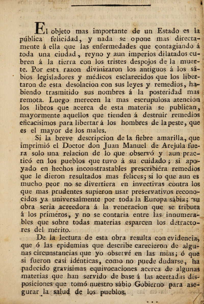 El objeto mas importante de un Estado es ia pública felicidad, y nada se opone mas directa¬ mente á ella que ias enfermedades que contagiando á toda una ciudad, reyno y aun imperios dilatados cu¬ bren á la tierra con los tristes despojos de la muer¬ te. Por esta razón divinizaron los antiguos á los sa¬ bios legisladores y médicos esclarecidos que los liber¬ taron de esta desolación con sus leyes y remedios, ha¬ biendo trasmitido sus nombres á la posteridad mas remota. Luego merecen la mas escrupulosa atención los libros que acerca de esta materia se publican, mayormente aquellos que tienden á destruir remedios eficacísimos para libertar á los hombres de la peste, que es el mayor de los males. Si la breve descripción déla fiebre amarilla, que imprimió el Doctor don Juan Manuel de Arejula fue¬ ra solo una relación de lo que observó y aun prac¬ ticó en ios pueblos que tuvo á su cuidado ; si apo¬ yado en hechos incoostrastables prescribiéra remedios que le dieron resultados mas felices; si lo que aun es mucho peor no se divertiera en invectivas contra los que mas prudentes supieron usar preservativos recono¬ cidos ya universalmente por toda la Europa sabia; su obra seria acreedora á la veneración que se tributa á los primeros, y no se contaría entre las innumera¬ bles que sobre todas materias esparcen los detracto¬ res del mérito. De la lectura de esta obra resulta con evidencia, que ó las epidemias que describe carecieron de algu¬ nas circunstancias que yo observé en las mias; ó que si fueron casi idénticas, como no puede dudarse, ha padecido gravísimas equivocaciones acerca de algunas materias que han servido de base á las acertadas dis- ¡ posiciones que tomó nuestro sabio Gobierno para ase¬ gurar la salud de los pueblos. * <9 •