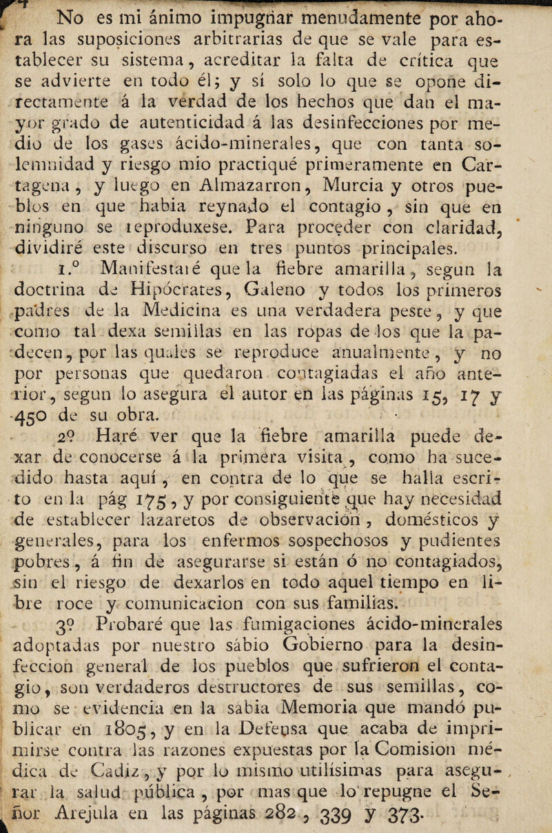 No es mi ánimo impugnar menudamente por aho¬ ra las suposiciones arbitrarias de que se vale para es¬ tablecer su sistema, acreditar la falta de crítica que se advierte en todo él; y sí solo lo que se opone di¬ rectamente á la verdad de los hechos que dan el ma¬ yor grado de autenticidad á las desinfecciones por me¬ dio de los gases ácido-minerales, que con tanta so¬ lemnidad y riesgo mió practiqué primeramente en Car¬ tagena , y luego en Almazarrón, Murcia y otros pue¬ blos en que había reynado el contagio , sin que en ninguno se leproduxese. Para proceder con claridad, dividiré este discurso en tres puntos principales. i.° Manifestaié que la fiebre amarilla, según la doctrina de Hipócrates, Galeno y todos los primeros padres de la Medicina es una verdadera peste, y que como tal dexa semillas en las ropas de los que la pa¬ decen , por las quaies se reproduce anualmente, y no por personas que quedaron contagiadas el año ante¬ rior, según lo asegura el autor en las páginas 15, 17 y 450 de su obra. 2? Haré ver que la fiebre amarilla puede de- xar de conocerse á la primera visita , como ha suce¬ dido hasta aquí , en contra de lo que se halla escri¬ to en la pág 1.75 , y por consiguiente que hay necesidad de establecer lazaretos de observación , domésticos y generales, para los enfermos sospechosos y pudientes pobres, á fin de asegurarse si están ó no contagiados, sin el riesgo de dexarlos en todo aquel tiempo en li¬ bre roce y comunicación con sus familias. 3? Probaré que las fumigaciones ácido-minerales adoptadas por nuestro sabio Gobierno para la desin¬ fección general de los pueblos que sufrieron el conta¬ gio, son verdaderos destructores de sus semillas, co¬ mo se evidencia en la sabia Memoria que mandó pu¬ blicar en 1805, y en la Defensa que acaba de impri¬ mirse contra las razones expuestas por la Comisión mé¬ dica de Cádiz, y por lo mismo útilísimas para asegu¬ rar ia salud pública , por mas que lo1 repugne el Se¬ ñor Arejula en las páginas 282 , 339 y 373.