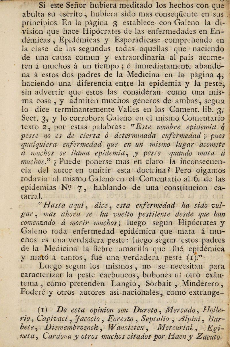 'Y Si este Señor hubiera meditado los hechos con que abulta su escrito, hubiera sido mas conseqüente en sus principios. En la página 3 establece con Galeno la di¬ visión que hace Hipócrates de las enfermedades en En¬ démicas , Epidémicas y Esporádicas: comprehende en Ja clase de las segundas todas aquellas que naciendo de una causa común y extraordinaria al país acome¬ ten á muchos á un tiempo ; é. inmediatamente abando¬ na á estos dos padres de la Medicina en la página 4, haciendo una diferencia entre la epidemia y la peste, sin advertir que estos las consideran como una mis¬ ma cosa , y admiten muchos géneros de ambas, según lo dice terminantemente Valles en los Coment. lib. 3, Sect. 3, y lo corrobora Galeno en el mismo Comentario texto 2, por estas palabras: Este nombre epidemia ó peste no es de cierta ó determinada enfermedad ; pues qualquiera enfermedad. que en un mismo lugar acomete á muchos se llama epidemia, y peste quando mata á muchosF i Puede ponerse mas en claro la inconsecuen¬ cia del autor en omitir esta doctrina ? Pero oigamos todavía al mismo Galeno en el Comentario al 6. de las epidemias N? 7, hablando de una constitución ca¬ tarral. Hasta aquí, dice, esta enfermedad ha sido vul¬ gar , mas ahora se ha vuelto pestilente desde que han comenzado á morir muchos; luego según Hipócrates y Galeno toda enfermedad epidémica que mata á mu¬ chos es una verdadera peste: luego según estos padres de la Medicina la fiebre amarilla que fué epidémica y mató á tantos , fué una verdadera peste (1).” Luego según los mismos , no se necesitan para caracterizar la peste carbuncos, bubones ni otro exán- tema, como pretenden Langio, Sorbait ,.Minderero, Foderé y otros autores asi nacionales, como extraoge- (1) De esta opinión son Dureto, Mercado, Hollé- rio, Capivacij J acodo , Foresto , Sepia lio , Alpini, Bar- hete, Diemembroenck, Wansieten , Mercurial, . Egi- neta0 Cardona y otros muchos citados por Raen y Zacuto.