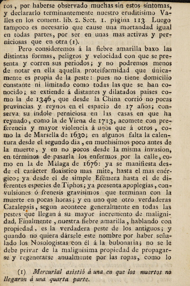 ros, por haberse observado muchas sin estos síntomas, y declararlo terminantemente nuestro eruditísimo Va¬ lles en los coment. lib. 2. Sect. i. página 113. Luego tampoco es necesario que cause una mortandad igual en todas partes, por ser en unas mas activas y per¬ niciosas que en otra (1). Pero consideremos á la fiebre amarilla baxo las distintas formas, peligros y velocidad con que se pre¬ senta y corren sus periodos; y no podremos menos de notar en ella aquella proteiformidad que tínica¬ mente es propia de la peste: pues no tiene domicilio constante ni limitado como todas las que se han co¬ nocido ; se extiende á distantes y dilatados países co¬ mo la de 1346 , que desde la China corrió no pocas provincias y rey nos en el espacio de 17 años; con¬ serva su índole perniciosa en las casas en que ha rey nado, como la de Viena de 1713, acomete con pre¬ ferencia y mayor violencia á unos que á otros , co¬ mo la de Marsella de 1630; en algunos falta la calen¬ tura desde el segundo dia , en muchísimos poco antes de la muerte, y en no pocos desde la misma invasión, en términos; de pasarla los enfermos por la calle, co¬ mo en la de Málaga de 1676: ya se manifiesta des¬ de el carácter floxístico mas mite, hasta cimas enér¬ gico; ya desde el de simple Efémera hasta el de di¬ ferentes especies de Tiphos; ya presenta apoplegías, con¬ vulsiones ó frenesís gravísimos que terminan con la muerte en pocas horas ; y en uno que otro verdaderas Caíalepsis, según acontece generalmente en todas las pestes que llegan á su mayor incremento de maligni¬ dad. Finalmente , nuestra fiebre amarilla, hablando con propiedad , es la verdadera peste de los antiguos; y quando no quiera dársele este nombre por haber seña¬ lado los Nosoiogistas con él á la bubonatia; no se le debe privar de la malignísima propiedad de propagar¬ se y regenerarse anualmente por las ropas, como lo (1) Mercurial asistió a una en que los muertos no llegaron á una quarta parte.