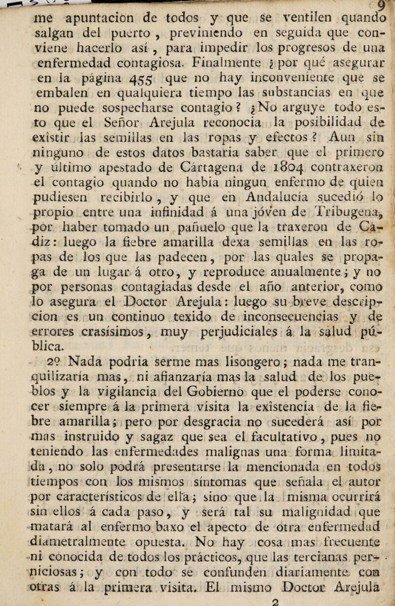 me apuntación de todos y que se ventilen quando salgan del puerto , previniendo en seguida que con¬ viene hacerlo así , para impedir los progresos de una enfermedad contagiosa. Finalmente ¿ por qué asegurar en 1a. página 455 que no hay inconveniente que se embalen en quaiquiera tiempo las substancias en que no puede sospecharse contagio? ¿No arguye todo es¬ to que el Señor Arejula reconocía la posibilidad de existir las semillas en las ropas y efectos ? Aun sin ninguno de estos datos bastaría saber que el primero y ultimo apestado de Cártagena de 1804 contraxeron el contagio quando no había ningún enfermo de quien pudiesen recibirlo , y que en Andalucía sucedió lo propio entre una infinidad á una joven de Tribugena, por haber tomado un pañuelo que la traxeron de Cᬠdiz: luego la fiebre amarilla dexa semillas en las ro- pas de los que las padecen , por las quales se propa¬ ga de un lugar a otro, y reproduce anualmente; y no por personas contagiadas desde el año anterior, como lo asegura el Doctor Arejula: luego su breve descrip¬ ción es un continuo texido de inconsecuencias y de errores crasísimos, muy perjudiciales á la salud pú¬ blica. 2? Nacía podría serme mas lisongero; nada me tran¬ quilizaría mas, ni afianzaría mas la salud de los pue¬ blos y la vigilancia del Gobierno que el poderse cono¬ cer siempre á la primera visita la existencia de la fie¬ bre amarilla ; pero por desgracia no sucederá así por mas instruido y sagaz que sea el facultativo, pues no teniendo las enfermedades malignas una forma limita¬ da , no solo podrá presentarse la mencionada en todos tiempos con los mismos síntomas que señala el autor por característicos de ella; sino queda misma ocurrirá sin ellos á cada paso, y será tal su malignidad que matará al enfermo, baxo el apecto de otra enfermedad diametralmente opuesta. No hay cosa mas frecuente ni conocida de todos ios prácticos, que las tercianas per- - niciosas; y con todo se confunden diariamente, con otras á la primera visita. El mismo Doctor Arejula