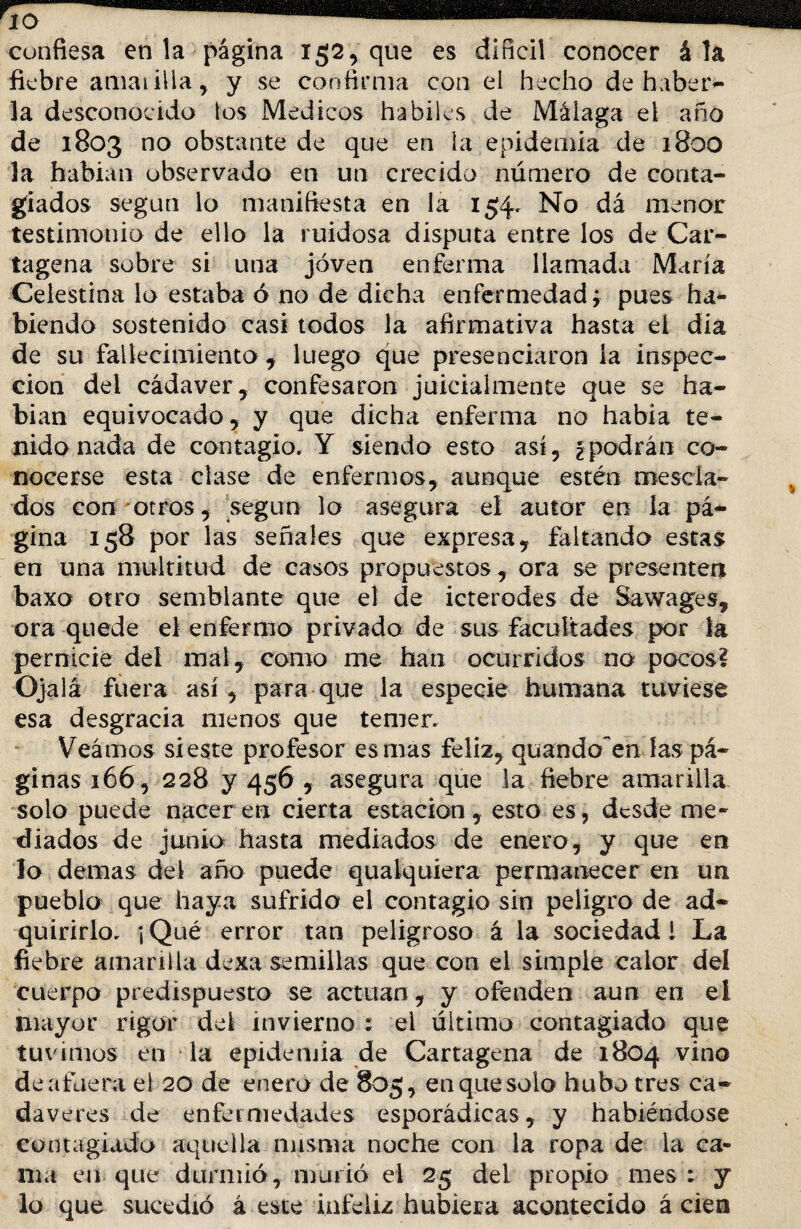 fiebre amarilla , y se confirma con el hecho de haber¬ la desconocido los Médicos hábiles de Málaga el año de 1803 no obstante de que en la epidemia de 1800 la habían observado en un crecido número de conta¬ giados según lo manifiesta en la 154. No dá menor testimonio de ello la ruidosa disputa entre los de Car¬ tagena sobre si una joven enferma llamada María Celestina lo estaba ó no de dicha enfermedad; pues ha¬ biendo sostenido casi todos la afirmativa hasta eí dia de su fallecimiento , luego que presenciaron la inspec¬ ción del cádaver, confesaron juicialmente que se ha¬ bían equivocado, y que dicha enferma no habla te¬ nido nada de contagio. Y siendo esto así, ¿podrán co¬ nocerse esta clase de enfermos, aunque estén desda¬ dos con otros, según lo asegura el autor en la pᬠgina 158 por las señales que expresa, faltando estas en una multitud de casos propuestos, ora se presenten baxo otro semblante que el de icterodes de Sawages, ora quede el enfermo privado de sus facultades por la pernicie deí mal, como me han ocurridos no pocos? Ojalá fuera así , para que la especie humana tuviese esa desgracia menos que temer. Veamos sieste profesor es mas feliz, quando~en las pᬠginas 166, 228 y 456 , asegura que la fiebre amarilla solo puede nacer en cierta estación, esto es, desde me¬ diados de junio hasta mediados de enero, y que en lo demas del año puede qualquiera permanecer en un pueblo que haya sufrido el contagio sin peligro de ad¬ quirirlo. ; Qué error tan peligroso á la sociedad 1 La fiebre amarilla dexa semillas que con el simple calor del cuerpo predispuesto se actúan, y ofenden aun en el mayor rigor del invierno : el último contagiado que tuvimos en la epidemia de Cartagena de 1804 vino de afuera el 20 de enero de 805, en que solo hubo tres ca¬ dáveres de enfermedades esporádicas, y habiéndose contagiado aquella misma noche con la ropa de la ca¬ nia en que durmió, murió el 25 del propio mes : y lo que sucedió á este infeliz hubiera acontecido á cien