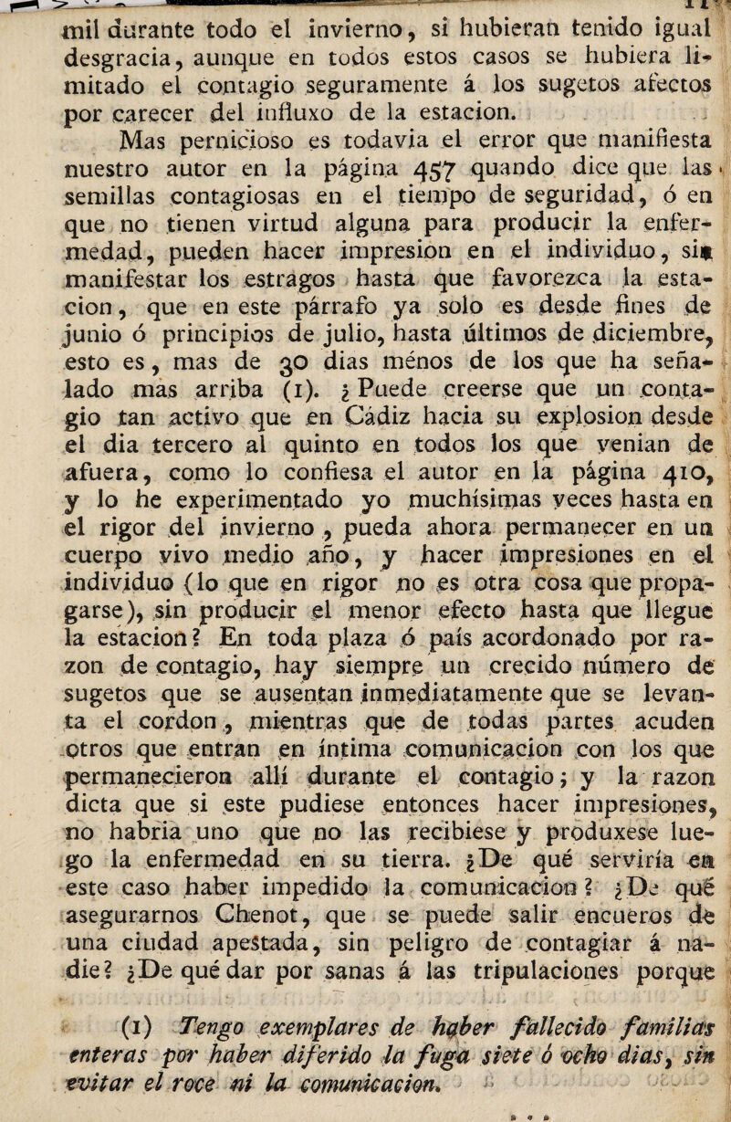 desgracia, aunque en todos estos casos se hubiera li¬ mitado el contagio seguramente á los sugetos afectos por carecer del influxo de la estación. Mas pernicioso es todavía el error que manifiesta nuestro autor en la página 457 quando dice que las • semillas contagiosas en el tiempo de seguridad, ó en que no tienen virtud alguna para producir la enfer¬ medad, pueden hacer impresión en el individuo, si# manifestar los estragos hasta que favorezca la esta¬ ción , que en este párrafo ya solo es desde fines de junio ó principios de julio, hasta últimos de diciembre, esto es, mas de 30 dias menos de los que ha seña¬ lado mas arriba (1). ¿ Puede creerse que un conta¬ gio tan activo que en Cádiz hacia su explosión desde el dia tercero al quinto en todos los que yenian de afuera, como lo confiesa el autor en la página 410, y Jo he experimentado yo muchísimas veces hasta en el rigor del invierno , pueda ahora permanecer en un cuerpo vivo medio año, y hacer impresiones en el individuo {lo que en rigor no es otra cosa que propa¬ garse), sin producir el menor efecto hasta que llegue la estación? En toda plaza o país acordonado por ra¬ zón de contagio, hay siempre un crecido número de sugetos que se ausentan inmediatamente que se levan¬ ta el cordon , mientras que de todas partes acuden otros que entran en íntima comunicación con los que permanecieron allí durante el contagio; y la razón dicta que si este pudiese entonces hacer impresiones, no habría uno que no las recibiese y produxese lue¬ go la enfermedad en su tierra. ¿De qué serviría e& este caso haber impedido la comunicación ? ¿De qué asegurarnos Chenot, que se puede salir encueros de una ciudad apestada, sin peligro de contagiar á na¬ die? ¿De qué dar por sanas á las tripulaciones porque (1) Tengo ex empiares de haber fallecido familias enteras por haber diferido la fuga siete ó ocho dias} sin evitar el roce m la comunicación„