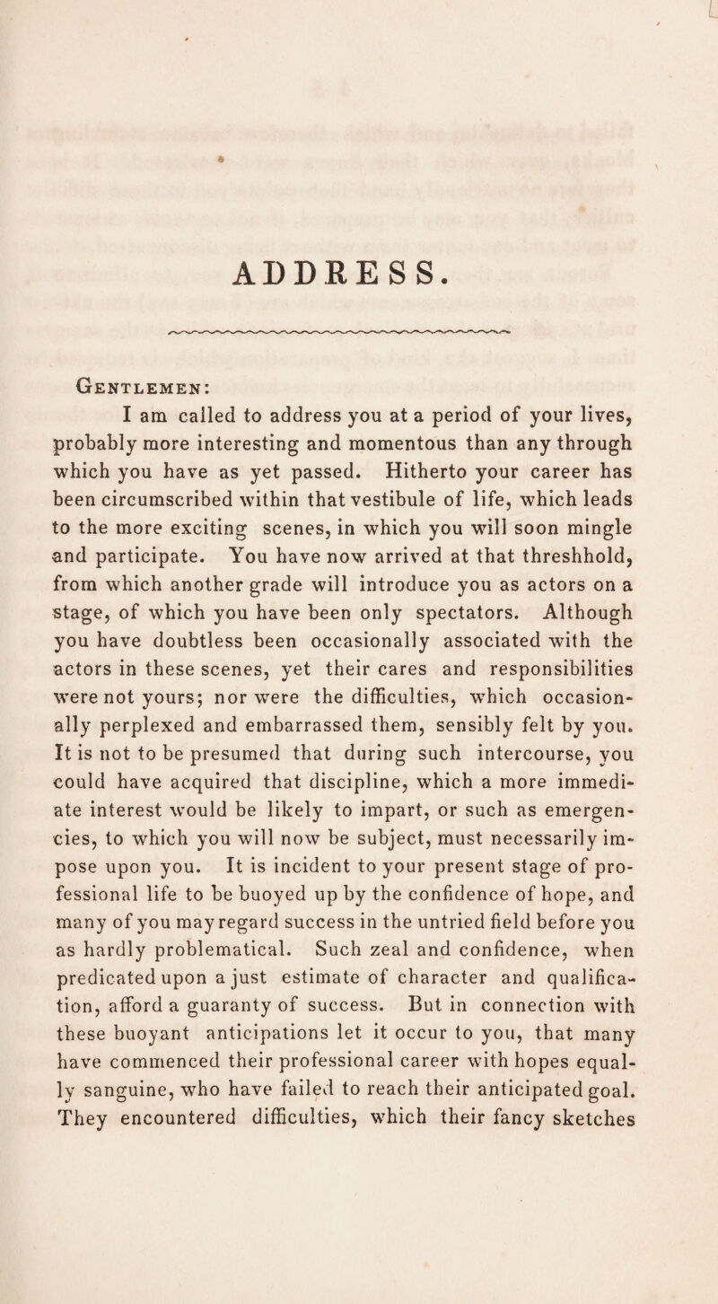 ADDRESS. Gentlemen: I am called to address you at a period of your lives, probably more interesting and momentous than any through which you have as yet passed. Hitherto your career has been circumscribed within that vestibule of life, which leads to the more exciting scenes, in which you will soon mingle and participate. You have now arrived at that threshhold, from which another grade will introduce you as actors on a stage, of which you have been only spectators. Although you have doubtless been occasionally associated with the actors in these scenes, yet their cares and responsibilities were not yours; nor were the difficulties, which occasion¬ ally perplexed and embarrassed them, sensibly felt by you. It is not to be presumed that during such intercourse, you could have acquired that discipline, which a more immedi¬ ate interest would be likely to impart, or such as emergen¬ cies, to which you will now be subject, must necessarily im¬ pose upon you. It is incident to your present stage of pro¬ fessional life to be buoyed up by the confidence of hope, and many of you may regard success in the untried field before you as hardly problematical. Such zeal and confidence, when predicated upon a just estimate of character and qualifica¬ tion, afford a guaranty of success. But in connection with these buoyant anticipations let it occur to you, that many have commenced their professional career with hopes equal¬ ly sanguine, who have failed to reach their anticipated goal. They encountered difficulties, which their fancy sketches