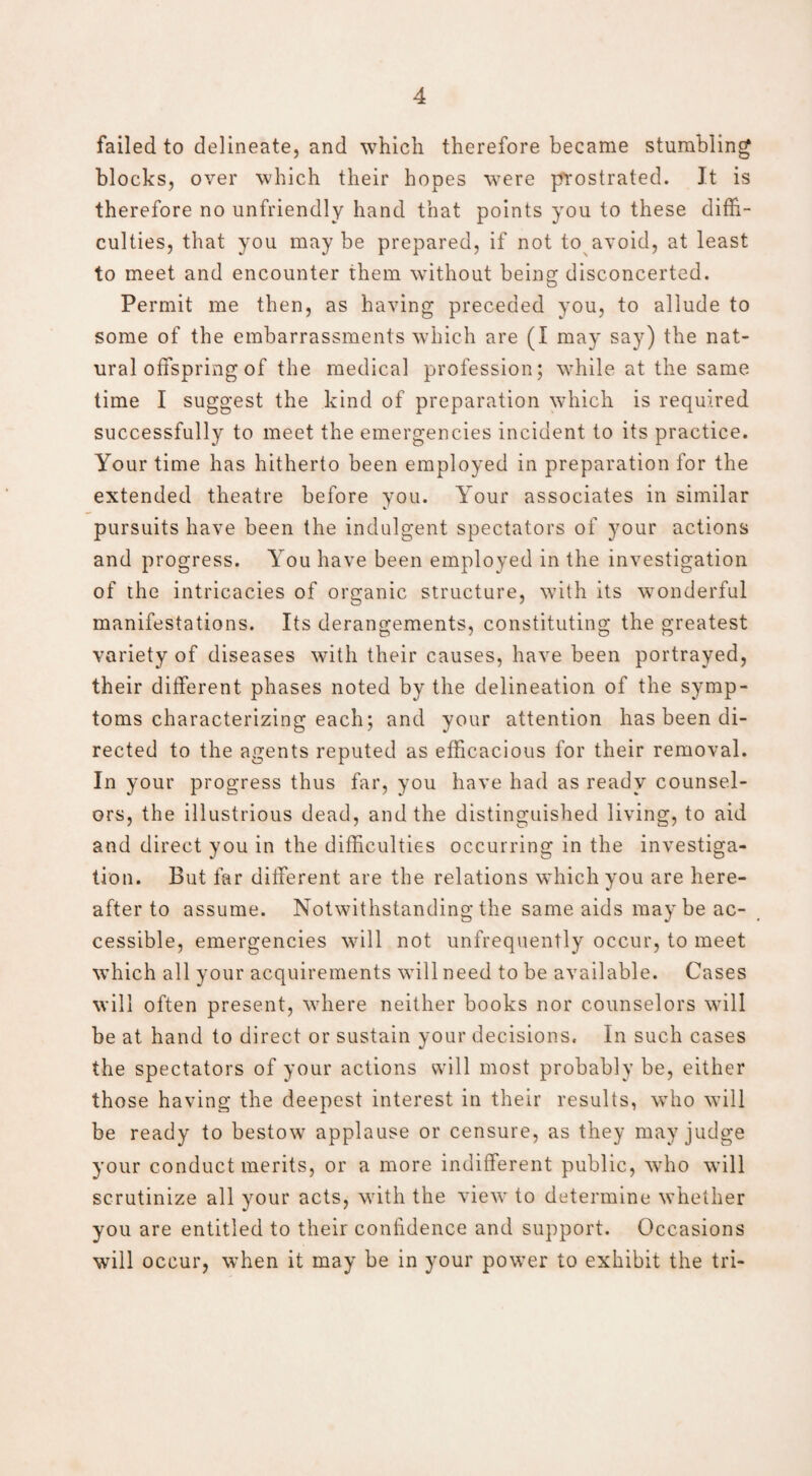 failed to delineate, and which therefore became stumbling blocks, over which their hopes were prostrated. It is therefore no unfriendly hand that points you to these diffi¬ culties, that you may be prepared, if not to avoid, at least to meet and encounter them without being disconcerted. Permit me then, as having preceded you, to allude to some of the embarrassments which are (I may say) the nat¬ ural offspring of the medical profession; while at the same time I suggest the kind of preparation which is required successfully to meet the emergencies incident to its practice. Your time has hitherto been employed in preparation for the extended theatre before you. Your associates in similar pursuits have been the indulgent spectators of your actions and progress. You have been employed in the investigation of the intricacies of organic structure, with its wonderful manifestations. Its derangements, constituting the greatest variety of diseases with their causes, have been portrayed, their different phases noted by the delineation of the symp¬ toms characterizing each; and your attention has been di¬ rected to the agents reputed as efficacious for their removal. In your progress thus far, you have had as ready counsel¬ ors, the illustrious dead, and the distinguished living, to aid and direct you in the difficulties occurring in the investiga¬ tion. But far different are the relations which you are here¬ after to assume. Notwithstanding the same aids maybe ac¬ cessible, emergencies will not unfrequently occur, to meet which all your acquirements will need to be available. Cases will often present, where neither books nor counselors will be at hand to direct or sustain your decisions. In such cases the spectators of your actions will most probably be, either those having the deepest interest in their results, who will be ready to bestow applause or censure, as they may judge your conduct merits, or a more indifferent public, who will scrutinize all your acts, with the view to determine whether you are entitled to their confidence and support. Occasions will occur, when it may be in your power to exhibit the tri-