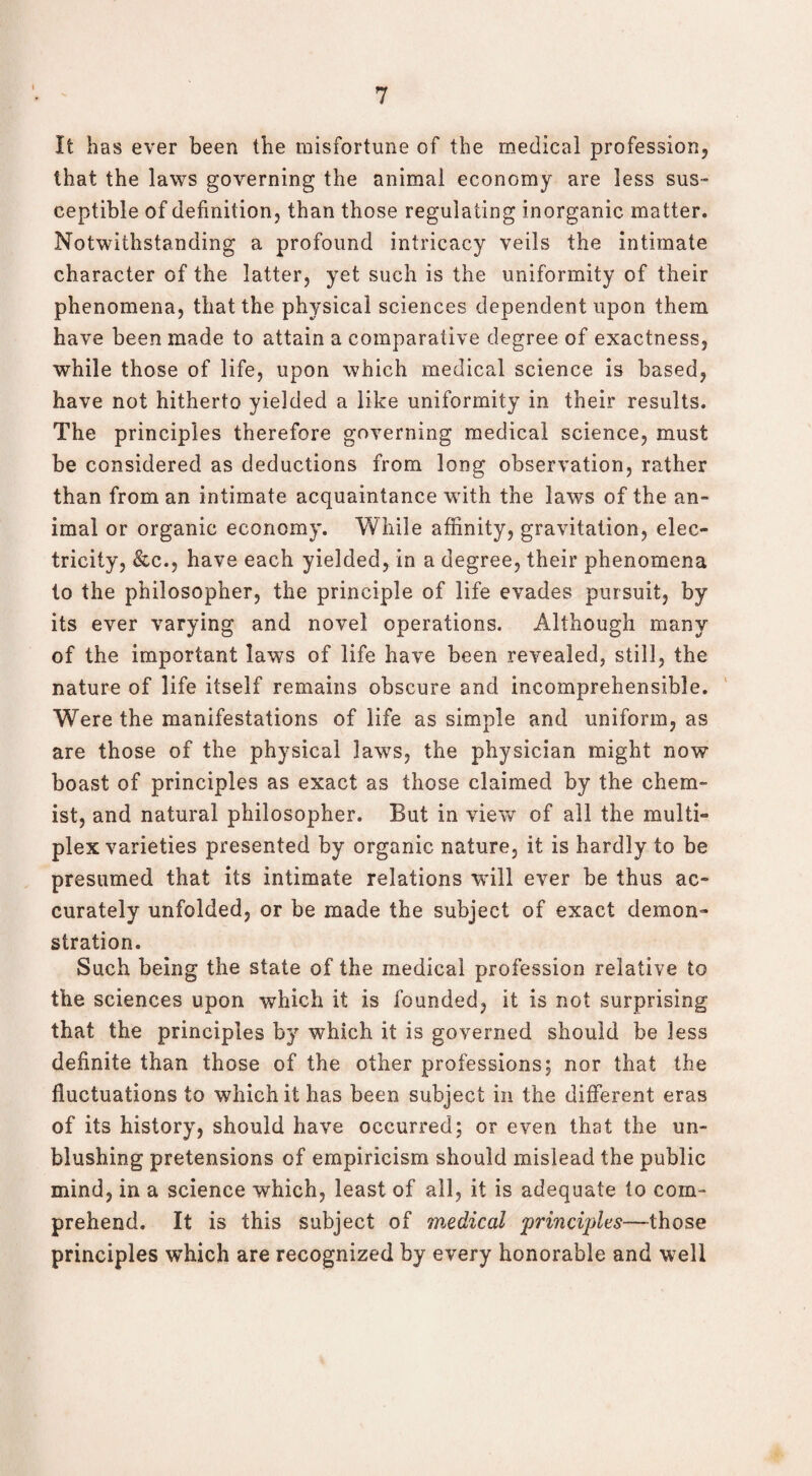 It has ever been the misfortune of the medical profession, that the laws governing the animal economy are less sus¬ ceptible of definition, than those regulating inorganic matter. Notwithstanding a profound intricacy veils the intimate character of the latter, yet such is the uniformity of their phenomena, that the physical sciences dependent upon them have been made to attain a comparative degree of exactness, while those of life, upon which medical science is based, have not hitherto yielded a like uniformity in their results. The principles therefore governing medical science, must be considered as deductions from long observation, rather than from an intimate acquaintance with the laws of the an¬ imal or organic economy. While affinity, gravitation, elec¬ tricity, &c.j have each yielded, in a degree, their phenomena to the philosopher, the principle of life evades pursuit, by its ever varying and novel operations. Although many of the important laws of life have been revealed, still, the nature of life itself remains obscure and incomprehensible. Were the manifestations of life as simple and uniform, as are those of the physical laws, the physician might now boast of principles as exact as those claimed by the chem¬ ist, and natural philosopher. But in view of all the multi¬ plex varieties presented by organic nature, it is hardly to be presumed that its intimate relations will ever be thus ac¬ curately unfolded, or be made the subject of exact demon¬ stration. Such being the state of the medical profession relative to the sciences upon which it is founded, it is not surprising that the principles by which it is governed should be less definite than those of the other professions; nor that the fluctuations to which it has been subject in the different eras of its history, should have occurred; or even that the un¬ blushing pretensions of empiricism should mislead the public mind, in a science which, least of all, it is adequate to com¬ prehend. It is this subject of medical principles—those principles which are recognized by every honorable and well