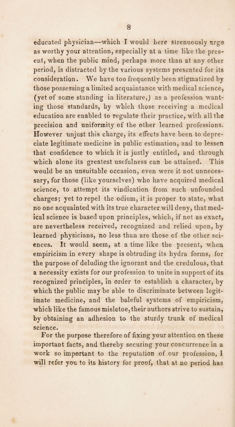 educated physician—which I would here strenuously urge as worthy your attention, especially at a time like the pres¬ ent, when the public mind, perhaps more than at any other period, is distracted by the various systems presented for its consideration. We have too frequently been stigmatized by those possessing a limited acquaintance with medical science, (yet of some standing in literature,) as a profession want¬ ing those standards, by which those receiving a medical education are enabled to regulate their practice, with all the precision and uniformity of the other learned professions. However unjust this charge, its effects have been to depre¬ ciate legitimate medicine in public estimation, and to lessen that confidence to which it is justly entitled, and through which alone its greatest usefulness can be attained. This would be an unsuitable occasion, even were it not unneces¬ sary, for those (like yourselves) who have acquired medical science, to attempt its vindication from such unfounded charges; yet to repel the odium, it is proper to state, what no one acquainted with its true character will deny, that med¬ ical science is based upon principles, which, if not as exact, are nevertheless received, recognized and relied upon, by learned physicians, no less than are those of the other sci¬ ences. It would seem, at a time like the present, when empiricism in every shape is obtruding its hydra forms, for the purpose of deluding the ignorant and the credulous, that a necessity exists for our profession to unite in support of its recognized principles, in order to establish a character, by which the public may be able to discriminate between legit¬ imate medicine, and the baleful systems of empiricism, which like the famous misletoe, their authors strive to sustain, by obtaining an adhesion to the sturdy trunk of medical science. For the purpose therefore of fixing your attention on these important facts, and thereby securing your concurrence in a work so important to the reputation of our profession, I will refer you to its history for proof, that at no period has