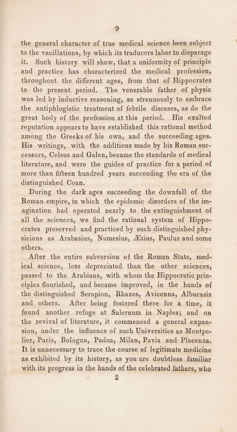 the general character of true medical science been subject to the vacillations, by which its traducers labor to disparage it. Such history will show, that a uniformity of principle and practice has characterized the medical profession, throughout the different ages, from that of Hippocrates to the present period. The venerable father of physic was led by inductive reasoning, as strenuously to embrace the antiphlogistic treatment of febrile diseases, as do the great body of the profession at this period. His exalted reputation appears to have established this rational method among the Greeks of his own, and the succeeding ages. His writings, with the additions made by his Roman suc¬ cessors, Celsus and Galen, became the standards of medical literature, and were the guides of practice for a period of more than fifteen hundred years succeeding the era of the distinguished Goan. During the dark ages succeeding the downfall of the Roman empire, in which the epidemic disorders of the im¬ agination had operated nearly to the extinguishment of all the sciences, we find the rational system of Hippo¬ crates preserved and practiced by such distinguished phy¬ sicians as Arabasius, Numesius, iEtius, Paulus and some others. After the entire subversion of the Roman State, med“ ical science, less depreciated than the other sciences, passed to the Arabians, with whom the Hippocratic prin¬ ciples flourished, and became improved, in the hands of the distinguished Serapion, Rhazes, Avicenna, Albucasis and others. After being fostered there for a time, it found another refuge at Salernum in Naples; and on the revival of literature, it commenced a general expan¬ sion, under the influence of such Universities as Montpe¬ lier, Paris, Bologna, Padua, Milan, Pavia and Piacenza. It is unnecessary to trace the course of legitimate medicine as exhibited by its history, as you are doubtless familiar with its progress in the hands of the celebrated fathers, who 2