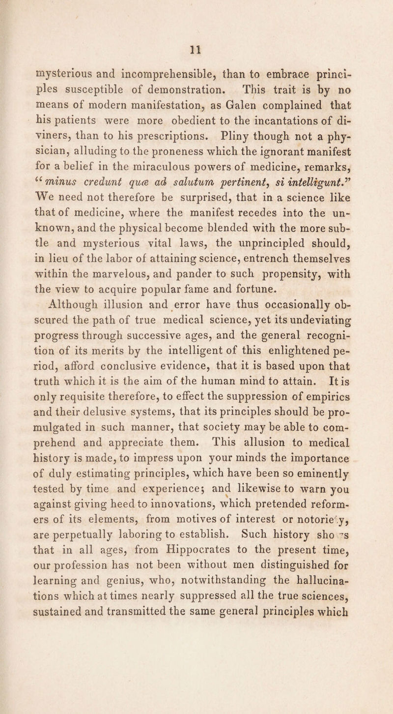 mysterious and incomprehensible, than to embrace princi¬ ples susceptible of demonstration. This trait is by no means of modern manifestation, as Galen complained that his patients were more obedient to the incantations of di¬ viners, than to his prescriptions. Pliny though not a phy¬ sician, alluding to the proneness which the ignorant manifest for a belief in the miraculous powers of medicine, remarks, u minus credunt qua ad salutum pertinent, si intelligunt” We need not therefore be surprised, that in a science like that of medicine, where the manifest recedes into the un¬ known, and the physical become blended with the more sub¬ tle and mysterious vital laws, the unprincipled should, in lieu of the labor of attaining science, entrench themselves within the marvelous, and pander to such propensity, with the view to acquire popular fame and fortune. Although illusion and error have thus occasionally ob¬ scured the path of true medical science, yet its undeviating progress through successive ages, and the general recogni¬ tion of its merits by the intelligent of this enlightened pe¬ riod, afford conclusive evidence, that it is based upon that truth which it is the aim of the human mind to attain. It is only requisite therefore, to effect the suppression of empirics and their delusive systems, that its principles should be pro¬ mulgated in such manner, that society may be able to com¬ prehend and appreciate them. This allusion to medical history is made, to impress upon your minds the importance of duly estimating principles, which have been so eminently tested by time and experience; and likewise to warn you against giving heed to innovations, which pretended reform¬ ers of its elements, from motives of interest or notoriety, are perpetually laboring to establish. Such history sho ts that in all ages, from Hippocrates to the present time, our profession has not been without men distinguished for learning and genius, who, notwithstanding the hallucina¬ tions which at times nearly suppressed all the true sciences, sustained and transmitted the same general principles which