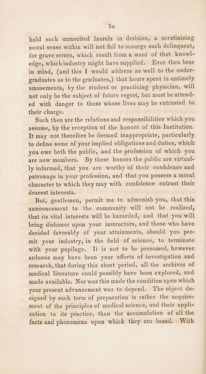 hold such unmerited laurels in derision, a scrutinizing moral sense within will not fail to scourge such delinquent, for grave errors, which result from a want of that knowl¬ edge, which industry might have supplied. Ever then bear in mind, (and this I would address as well to the under¬ graduates as to the graduates,) that hours spent in untimely amusements, by the student or practicing physician, will not only be the subject of future regret, but must be attend¬ ed with danger to those whose lives may be entrusted to their charge. Such then are the relations and responsibilities which you assume, by the reception of the honors of this Institution. It may not therefore be deemed inappropriate, particularly to define some of your implied obligations and duties, which you owe both the public, and the profession of which you are now members. By these honors the public are virtual¬ ly informed, that you are worthy of their confidence and patronage in your profession, and that you possess a moral character to which they may with confidence entrust their dearest interests. But, gentlemen, permit me to admonish you, that this announcement to the community will not be realized, that its vital interests will be hazarded, and that you will bring dishonor upon your instructors, and those who have decided favorably of your attainments, should you per¬ mit your industry, in the field of science, to terminate with your pupilage. It is not to be presumed, however arduous may have been your efforts of investigation and research, that during this short period, all the archives of medical literature could possibly have been explored, and made available. Nor was this made the condition upon which your present advancement was to depend. The object de¬ signed by such term of preparation is rather the acquire¬ ment of the principles of medical science, and their appli¬ cation to its practice, than the accumulation of all the facts and phenomena upon which they are based. With