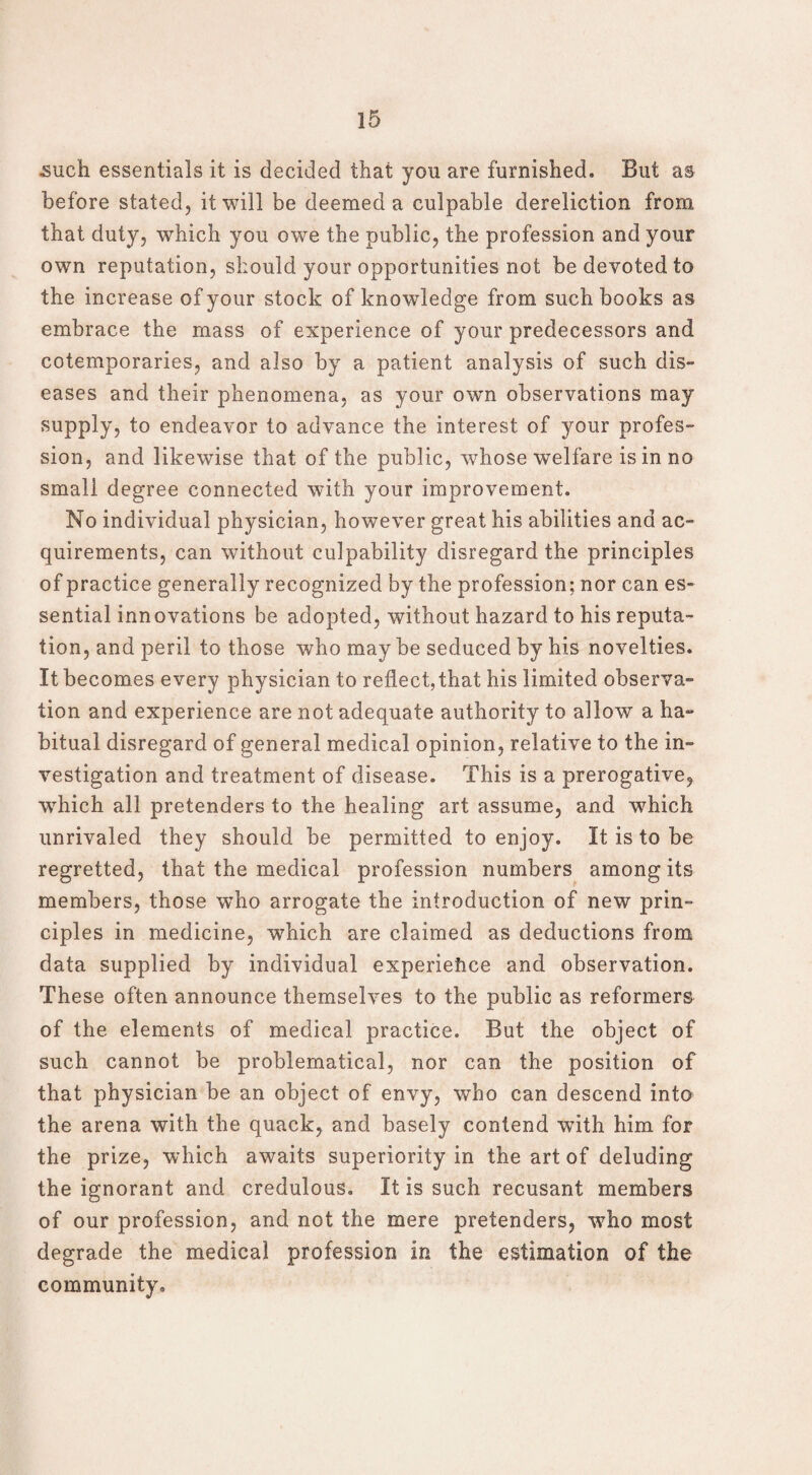 such essentials it is decided that you are furnished. But as before stated, it will be deemed a culpable dereliction from that duty, which you owe the public, the profession and your own reputation, should your opportunities not be devoted to the increase of your stock of knowledge from such books as embrace the mass of experience of your predecessors and cotemporaries, and also by a patient analysis of such dis¬ eases and their phenomena, as your own observations may supply, to endeavor to advance the interest of your profes¬ sion, and likewise that of the public, whose welfare is in no small degree connected with your improvement. No individual physician, however great his abilities and ac¬ quirements, can without culpability disregard the principles of practice generally recognized by the profession; nor can es¬ sential innovations be adopted, without hazard to his reputa¬ tion, and peril to those who may be seduced by his novelties. It becomes every physician to reflect,that his limited observa¬ tion and experience are not adequate authority to allow a ha¬ bitual disregard of general medical opinion, relative to the in¬ vestigation and treatment of disease. This is a prerogative, which all pretenders to the healing art assume, and wThich unrivaled they should be permitted to enjoy. It is to be regretted, that the medical profession numbers among its members, those wTho arrogate the introduction of new prin¬ ciples in medicine, which are claimed as deductions from data supplied by individual experience and observation. These often announce themselves to the public as reformers of the elements of medical practice. But the object of such cannot be problematical, nor can the position of that physician be an object of envy, who can descend into the arena with the quack, and basely contend with him for the prize, which awaits superiority in the art of deluding the ignorant and credulous. It is such recusant members of our profession, and not the mere pretenders, wrho most degrade the medical profession in the estimation of the community.