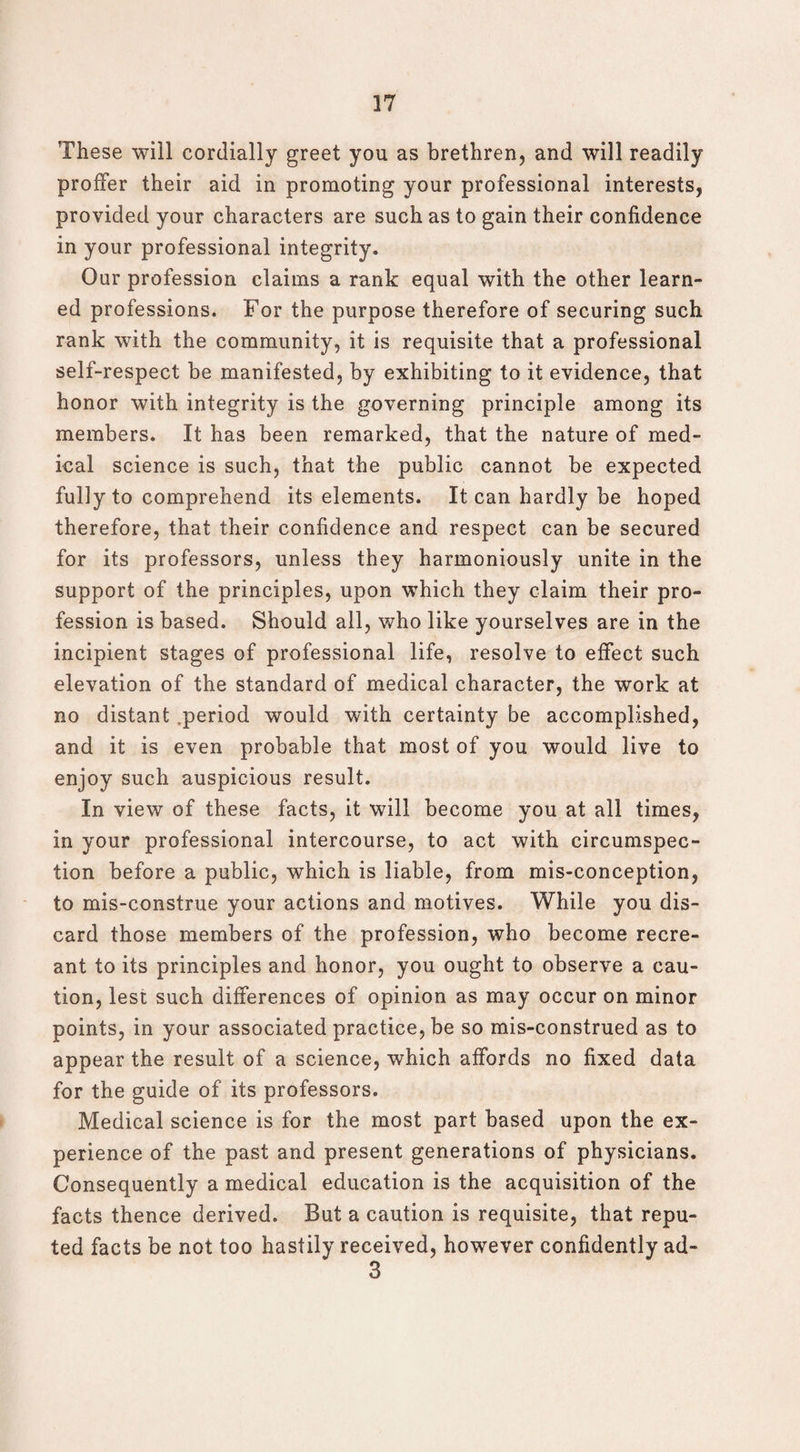 These will cordially greet you as brethren, and will readily proffer their aid in promoting your professional interests, provided your characters are such as to gain their confidence in your professional integrity. Our profession claims a rank equal with the other learn¬ ed professions. For the purpose therefore of securing such rank with the community, it is requisite that a professional self-respect be manifested, by exhibiting to it evidence, that honor with integrity is the governing principle among its members. It has been remarked, that the nature of med¬ ical science is such, that the public cannot be expected fully to comprehend its elements. It can hardly be hoped therefore, that their confidence and respect can be secured for its professors, unless they harmoniously unite in the support of the principles, upon which they claim their pro¬ fession is based. Should all, who like yourselves are in the incipient stages of professional life, resolve to effect such elevation of the standard of medical character, the work at no distant period would with certainty be accomplished, and it is even probable that most of you would live to enjoy such auspicious result. In view of these facts, it will become you at all times, in your professional intercourse, to act with circumspec¬ tion before a public, which is liable, from mis-conception, to mis-construe your actions and motives. While you dis¬ card those members of the profession, who become recre¬ ant to its principles and honor, you ought to observe a cau¬ tion, lest such differences of opinion as may occur on minor points, in your associated practice, be so mis-construed as to appear the result of a science, which affords no fixed data for the guide of its professors. Medical science is for the most part based upon the ex¬ perience of the past and present generations of physicians. Consequently a medical education is the acquisition of the facts thence derived. But a caution is requisite, that repu¬ ted facts be not too hastily received, however confidently ad- 3