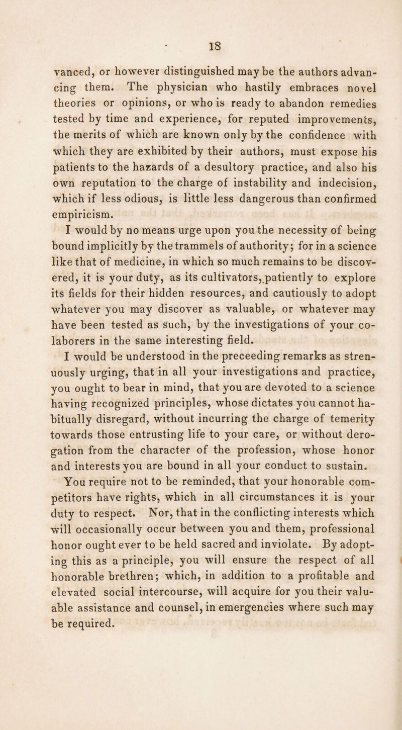 vanced, or however distinguished may be the authors advan¬ cing them. The physician who hastily embraces novel theories or opinions, or who is ready to abandon remedies tested by time and experience, for reputed improvements, the merits of which are known only by the confidence with which they are exhibited by their authors, must expose his patients to the hazards of a desultory practice, and also his own reputation to the charge of instability and indecision, which if less odious, is little less dangerous than confirmed empiricism. I would by no means urge upon you the necessity of being bound implicitly by the trammels of authority; for in a science like that of medicine, in which so much remains to be discov¬ ered, it is your duty, as its cultivators, patiently to explore its fields for their hidden resources, and cautiously to adopt whatever you may discover as valuable, or whatever may have been tested as such, by the investigations of your co¬ laborers in the same interesting field. I would be understood in the preceeding remarks as stren¬ uously urging, that in all your investigations and practice, you ought to bear in mind, that you are devoted to a science having recognized principles, whose dictates you cannot ha¬ bitually disregard, without incurring the charge of temerity towards those entrusting life to your care, or without dero¬ gation from the character of the profession, whose honor and interests you are bound in all your conduct to sustain. You require not to be reminded, that your honorable com¬ petitors have rights, which in all circumstances it is your duty to respect. Nor, that in the conflicting interests which will occasionally occur between you and them, professional honor ought ever to be held sacred and inviolate. By adopt¬ ing this as a principle, you will ensure the respect of all honorable brethren; which, in addition to a profitable and elevated social intercourse, will acquire for you their valu¬ able assistance and counsel, in emergencies where such may be required.