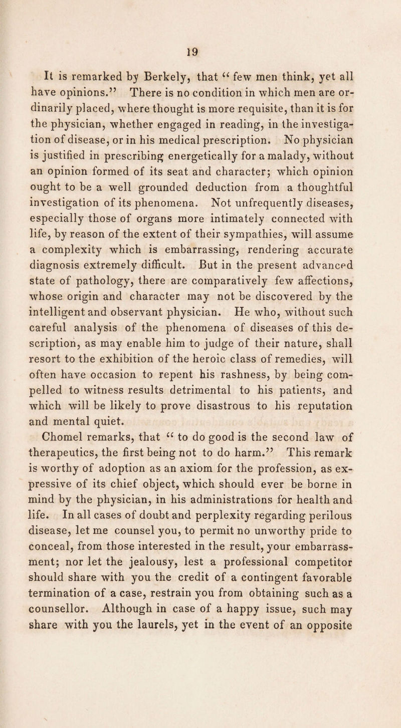 It is remarked by Berkely, that u few men think, yet all have opinions.5’ There is no condition in which men are or¬ dinarily placed, where thought is more requisite, than it is for the physician, whether engaged in reading, in the investiga¬ tion of disease, or in his medical prescription. No physician is justified in prescribing energetically for a malady, without an opinion formed of its seat and character; which opinion ought to be a well grounded deduction from a thoughtful investigation of its phenomena. Not unfrequently diseases, especially those of organs more intimately connected with life, by reason of the extent of their sympathies, will assume a complexity -which is embarrassing, rendering accurate diagnosis extremely difficult. But in the present advanced state of pathology, there are comparatively few affections, whose origin and character may not be discovered by the intelligent and observant physician. He who, without such careful analysis of the phenomena of diseases of this de¬ scription, as may enable him to judge of their nature, shall resort to the exhibition of the heroic class of remedies, will often have occasion to repent his rashness, by being com¬ pelled to witness results detrimental to his patients, and which will be likely to prove disastrous to his reputation and mental quiet. Chomel remarks, that u to do good is the second law of therapeutics, the first being not to do harm.” This remark is worthy of adoption as an axiom for the profession, as ex¬ pressive of its chief object, which should ever be borne in mind by the physician, in his administrations for health and life. In all cases of doubt and perplexity regarding perilous disease, let me counsel you, to permit no unworthy pride to conceal, from those interested in the result, your embarrass¬ ment; nor let the jealousy, lest a professional competitor should share with you the credit of a contingent favorable termination of a case, restrain you from obtaining such as a counsellor. Although in case of a happy issue, such may share with you the laurels, yet in the event of an opposite