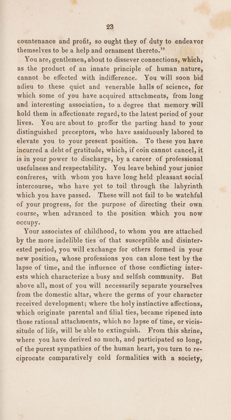countenance and profit, so ought they of duty to endeavor themselves to be a help and ornament thereto.’5 You are, gentlemen, about to dissever connections, which, as the product of an innate principle of human nature, cannot be effected with indifference. You will soon bid adieu to these quiet and venerable halls of science, for which some of you have acquired attachments, from long and interesting association, to a degree that memory will hold them in affectionate regard, to the latest period of your lives. You are about to proffer the parting hand to your distinguished preceptors, who have assiduously labored to elevate you to your present position. To these you have incurred a debt of gratitude, which, if coin cannot cancel, it is in your power to discharge, by a career of professional usefulness and respectability. You leave behind your junior confreres, with whom you have long held pleasant social intercourse, who have yet to toil through the labyrinth which you have passed. These will not fail to be watchful of your progress, for the purpose of directing their own course, when advanced to the position which you now occupy. Your associates of childhood, to whom you are attached by the more indelible ties of that susceptible and disinter¬ ested period, you will exchange for others formed in your new position, whose professions you can alone test by the lapse of time, and the influence of those conflicting inter¬ ests which characterize a busy and selfish community. But above all, most of you will necessarily separate yourselves from the domestic altar, where the germs of your character received development; where the holy instinctive affections, which originate parental and filial ties, became ripened into those rational attachments, which no lapse of time, or vicis¬ situde of life, will be able to extinguish. From this shrine, where you have derived so much, and participated so long, of the purest sympathies of the human heart, you turn to re¬ ciprocate comparatively cold formalities with a society,